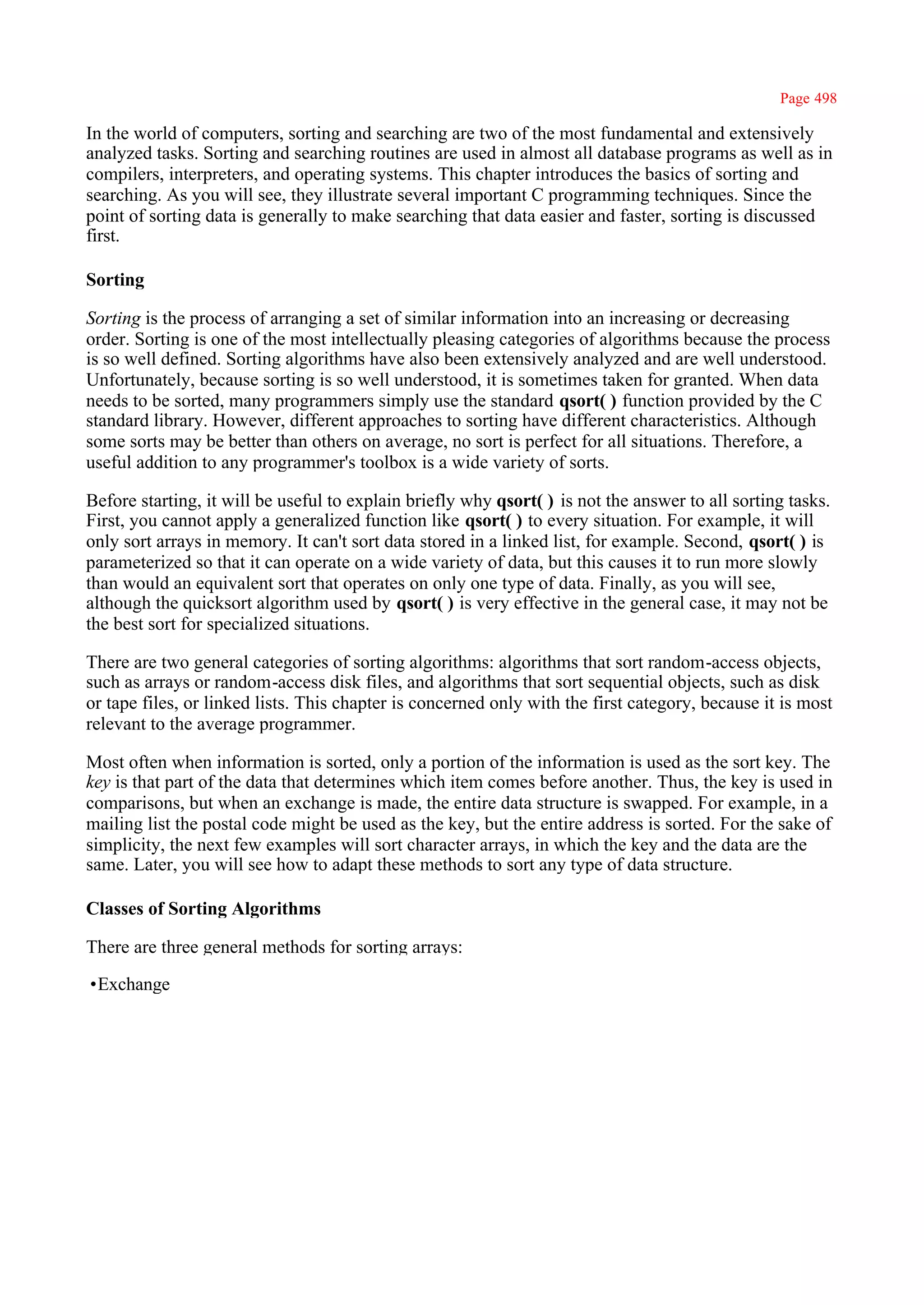 Page 498

In the world of computers, sorting and searching are two of the most fundamental and extensively
analyzed tasks. Sorting and searching routines are used in almost all database programs as well as in
compilers, interpreters, and operating systems. This chapter introduces the basics of sorting and
searching. As you will see, they illustrate several important C programming techniques. Since the
point of sorting data is generally to make searching that data easier and faster, sorting is discussed
first.

Sorting

Sorting is the process of arranging a set of similar information into an increasing or decreasing
order. Sorting is one of the most intellectually pleasing categories of algorithms because the process
is so well defined. Sorting algorithms have also been extensively analyzed and are well understood.
Unfortunately, because sorting is so well understood, it is sometimes taken for granted. When data
needs to be sorted, many programmers simply use the standard qsort( ) function provided by the C
standard library. However, different approaches to sorting have different characteristics. Although
some sorts may be better than others on average, no sort is perfect for all situations. Therefore, a
useful addition to any programmer's toolbox is a wide variety of sorts.

Before starting, it will be useful to explain briefly why qsort( ) is not the answer to all sorting tasks.
First, you cannot apply a generalized function like qsort( ) to every situation. For example, it will
only sort arrays in memory. It can't sort data stored in a linked list, for example. Second, qsort( ) is
parameterized so that it can operate on a wide variety of data, but this causes it to run more slowly
than would an equivalent sort that operates on only one type of data. Finally, as you will see,
although the quicksort algorithm used by qsort( ) is very effective in the general case, it may not be
the best sort for specialized situations.

There are two general categories of sorting algorithms: algorithms that sort random-access objects,
such as arrays or random-access disk files, and algorithms that sort sequential objects, such as disk
or tape files, or linked lists. This chapter is concerned only with the first category, because it is most
relevant to the average programmer.

Most often when information is sorted, only a portion of the information is used as the sort key. The
key is that part of the data that determines which item comes before another. Thus, the key is used in
comparisons, but when an exchange is made, the entire data structure is swapped. For example, in a
mailing list the postal code might be used as the key, but the entire address is sorted. For the sake of
simplicity, the next few examples will sort character arrays, in which the key and the data are the
same. Later, you will see how to adapt these methods to sort any type of data structure.

Classes of Sorting Algorithms

There are three general methods for sorting arrays:

•Exchange
 