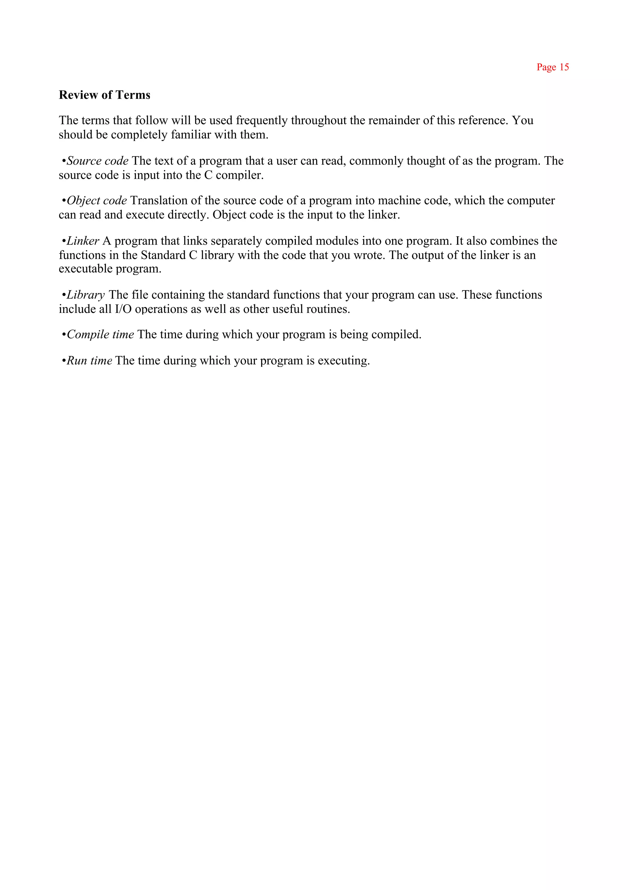 Page 15

Review of Terms

The terms that follow will be used frequently throughout the remainder of this reference. You
should be completely familiar with them.

•Source code The text of a program that a user can read, commonly thought of as the program. The
source code is input into the C compiler.

•Object code Translation of the source code of a program into machine code, which the computer
can read and execute directly. Object code is the input to the linker.

•Linker A program that links separately compiled modules into one program. It also combines the
functions in the Standard C library with the code that you wrote. The output of the linker is an
executable program.

•Library The file containing the standard functions that your program can use. These functions
include all I/O operations as well as other useful routines.

•Compile time The time during which your program is being compiled.

•Run time The time during which your program is executing.
 