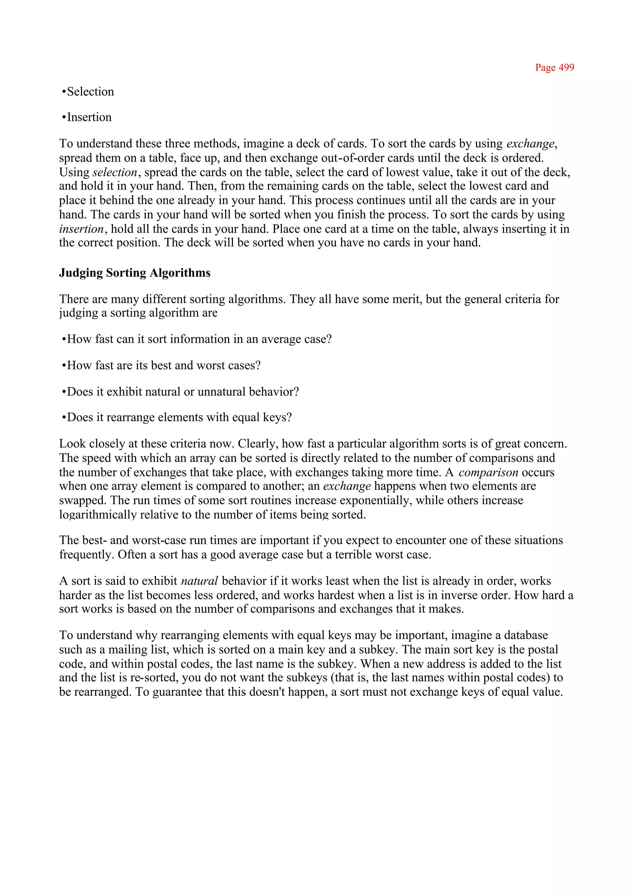 Page 499

•Selection

•Insertion

To understand these three methods, imagine a deck of cards. To sort the cards by using exchange,
spread them on a table, face up, and then exchange out-of-order cards until the deck is ordered.
Using selection, spread the cards on the table, select the card of lowest value, take it out of the deck,
and hold it in your hand. Then, from the remaining cards on the table, select the lowest card and
place it behind the one already in your hand. This process continues until all the cards are in your
hand. The cards in your hand will be sorted when you finish the process. To sort the cards by using
insertion, hold all the cards in your hand. Place one card at a time on the table, always inserting it in
the correct position. The deck will be sorted when you have no cards in your hand.

Judging Sorting Algorithms

There are many different sorting algorithms. They all have some merit, but the general criteria for
judging a sorting algorithm are

•How fast can it sort information in an average case?

•How fast are its best and worst cases?

•Does it exhibit natural or unnatural behavior?

•Does it rearrange elements with equal keys?

Look closely at these criteria now. Clearly, how fast a particular algorithm sorts is of great concern.
The speed with which an array can be sorted is directly related to the number of comparisons and
the number of exchanges that take place, with exchanges taking more time. A comparison occurs
when one array element is compared to another; an exchange happens when two elements are
swapped. The run times of some sort routines increase exponentially, while others increase
logarithmically relative to the number of items being sorted.

The best- and worst-case run times are important if you expect to encounter one of these situations
frequently. Often a sort has a good average case but a terrible worst case.

A sort is said to exhibit natural behavior if it works least when the list is already in order, works
harder as the list becomes less ordered, and works hardest when a list is in inverse order. How hard a
sort works is based on the number of comparisons and exchanges that it makes.

To understand why rearranging elements with equal keys may be important, imagine a database
such as a mailing list, which is sorted on a main key and a subkey. The main sort key is the postal
code, and within postal codes, the last name is the subkey. When a new address is added to the list
and the list is re-sorted, you do not want the subkeys (that is, the last names within postal codes) to
be rearranged. To guarantee that this doesn't happen, a sort must not exchange keys of equal value.
 