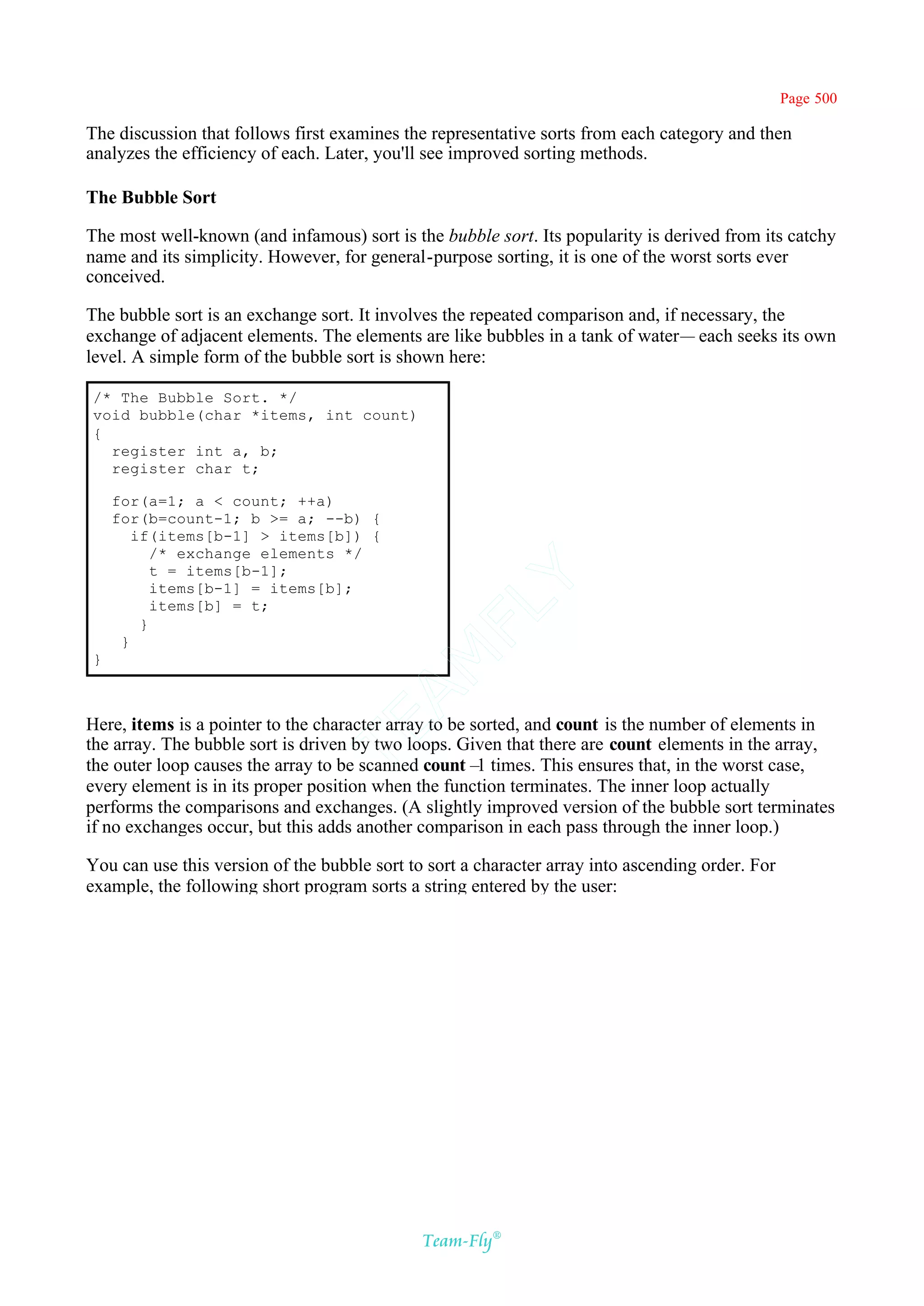 Page 500

The discussion that follows first examines the representative sorts from each category and then
analyzes the efficiency of each. Later, you'll see improved sorting methods.

The Bubble Sort

The most well-known (and infamous) sort is the bubble sort. Its popularity is derived from its catchy
name and its simplicity. However, for general-purpose sorting, it is one of the worst sorts ever
conceived.

The bubble sort is an exchange sort. It involves the repeated comparison and, if necessary, the
exchange of adjacent elements. The elements are like bubbles in a tank of water— each seeks its own
level. A simple form of the bubble sort is shown here:

/* The Bubble Sort. */
void bubble(char *items, int count)
{
  register int a, b;
  register char t;

    for(a=1; a < count; ++a)
    for(b=count-1; b >= a; --b) {
       if(items[b-1] > items[b]) {
          /* exchange elements */
          t = items[b-1];
                                           Y
          items[b-1] = items[b];
          items[b] = t;
                                         FL
        }
     }
                                       AM


}



Here, items is a pointer to the character array to be sorted, and count is the number of elements in
                                TE




the array. The bubble sort is driven by two loops. Given that there are count elements in the array,
the outer loop causes the array to be scanned count– times. This ensures that, in the worst case,
                                                       1
every element is in its proper position when the function terminates. The inner loop actually
performs the comparisons and exchanges. (A slightly improved version of the bubble sort terminates
if no exchanges occur, but this adds another comparison in each pass through the inner loop.)

You can use this version of the bubble sort to sort a character array into ascending order. For
example, the following short program sorts a string entered by the user:




                                              Team-Fly®
 