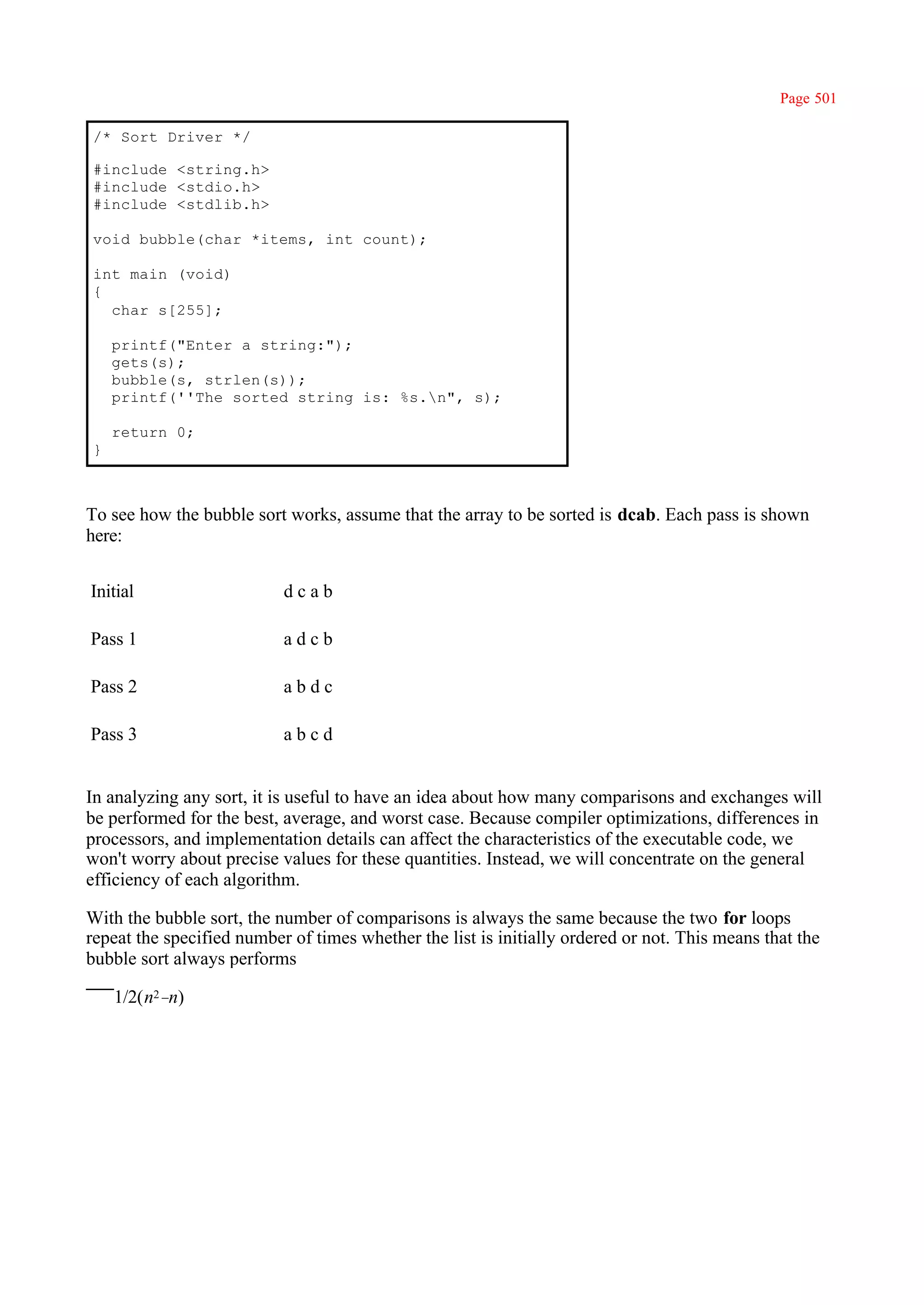 Page 501

/* Sort Driver */

#include <string.h>
#include <stdio.h>
#include <stdlib.h>

void bubble(char *items, int count);

int main (void)
{
  char s[255];

    printf("Enter a string:");
    gets(s);
    bubble(s, strlen(s));
    printf(''The sorted string is: %s.n", s);

    return 0;
}



To see how the bubble sort works, assume that the array to be sorted is dcab. Each pass is shown
here:


Initial                    dcab

Pass 1                     adcb

Pass 2                     abdc

Pass 3                     abcd


In analyzing any sort, it is useful to have an idea about how many comparisons and exchanges will
be performed for the best, average, and worst case. Because compiler optimizations, differences in
processors, and implementation details can affect the characteristics of the executable code, we
won't worry about precise values for these quantities. Instead, we will concentrate on the general
efficiency of each algorithm.

With the bubble sort, the number of comparisons is always the same because the two for loops
repeat the specified number of times whether the list is initially ordered or not. This means that the
bubble sort always performs

    1/2(n2–n)
 