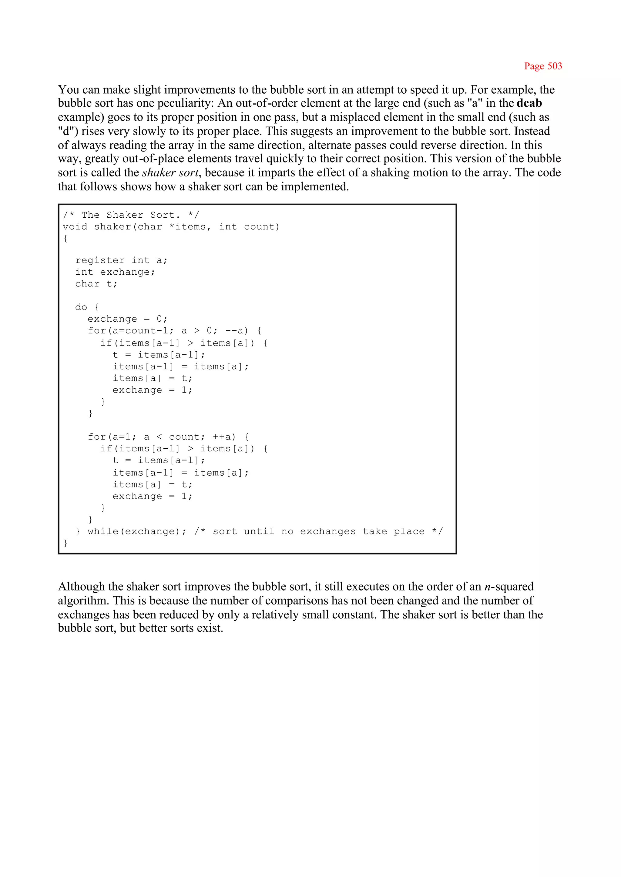 Page 503

You can make slight improvements to the bubble sort in an attempt to speed it up. For example, the
bubble sort has one peculiarity: An out-of-order element at the large end (such as ''a" in the dcab
example) goes to its proper position in one pass, but a misplaced element in the small end (such as
"d") rises very slowly to its proper place. This suggests an improvement to the bubble sort. Instead
of always reading the array in the same direction, alternate passes could reverse direction. In this
way, greatly out-of-place elements travel quickly to their correct position. This version of the bubble
sort is called the shaker sort, because it imparts the effect of a shaking motion to the array. The code
that follows shows how a shaker sort can be implemented.

/* The Shaker Sort. */
void shaker(char *items, int count)
{

    register int a;
    int exchange;
    char t;

    do {
      exchange = 0;
      for(a=count-1; a > 0; --a) {
         if(items[a-1] > items[a]) {
           t = items[a-1];
           items[a-1] = items[a];
           items[a] = t;
           exchange = 1;
         }
      }

      for(a=1; a < count; ++a) {
        if(items[a-l] > items[a]) {
          t = items[a-l];
          items[a-1] = items[a];
          items[a] = t;
          exchange = 1;
        }
      }
    } while(exchange); /* sort until no exchanges take place */
}



Although the shaker sort improves the bubble sort, it still executes on the order of an n-squared
algorithm. This is because the number of comparisons has not been changed and the number of
exchanges has been reduced by only a relatively small constant. The shaker sort is better than the
bubble sort, but better sorts exist.
 
