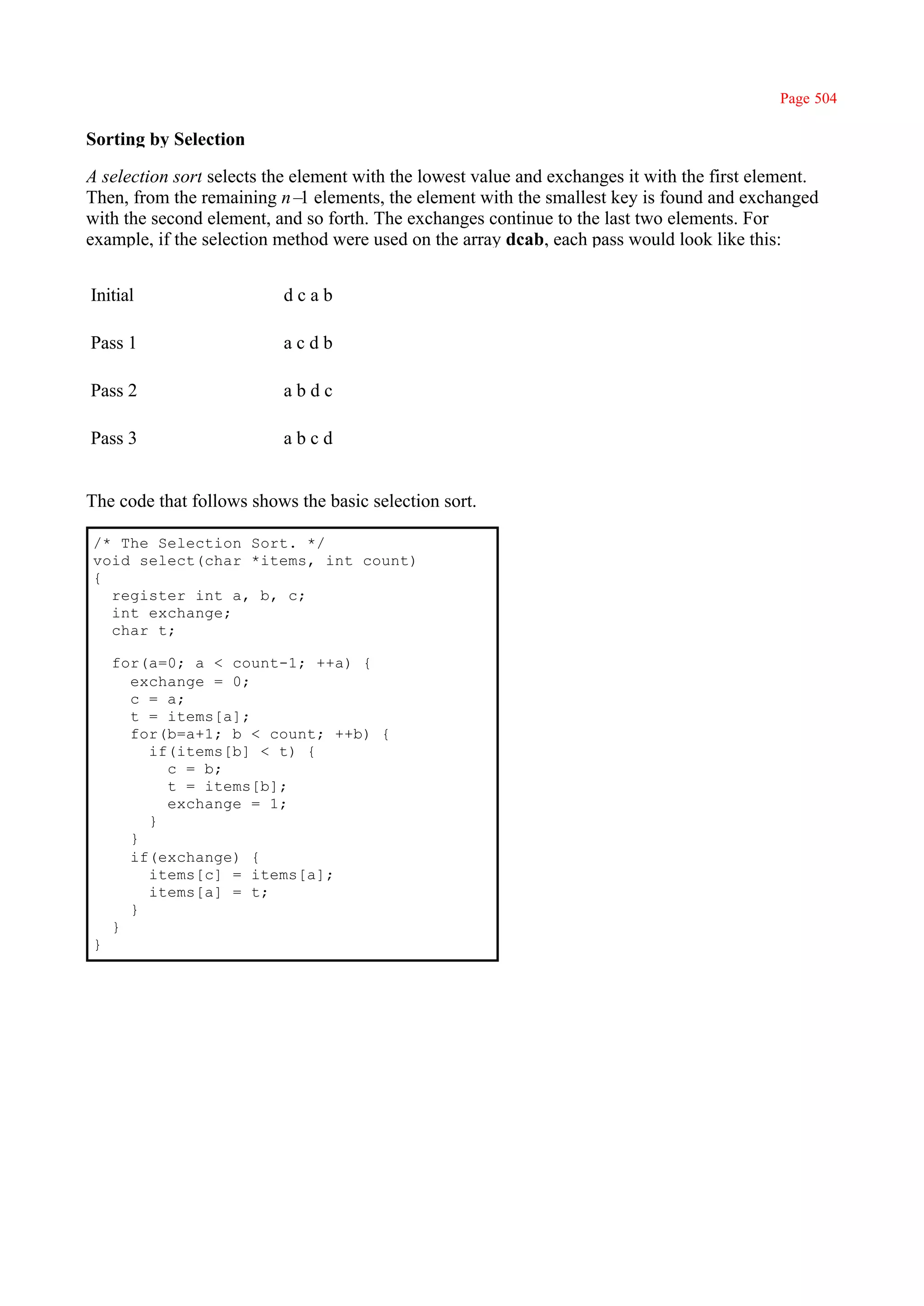 Page 504

Sorting by Selection

A selection sort selects the element with the lowest value and exchanges it with the first element.
Then, from the remaining n– elements, the element with the smallest key is found and exchanged
                               1
with the second element, and so forth. The exchanges continue to the last two elements. For
example, if the selection method were used on the array dcab, each pass would look like this:


Initial                   dcab

Pass 1                    acdb

Pass 2                    abdc

Pass 3                    abcd


The code that follows shows the basic selection sort.

/* The Selection Sort. */
void select(char *items, int count)
{
  register int a, b, c;
  int exchange;
  char t;

    for(a=0; a < count-1; ++a) {
      exchange = 0;
      c = a;
      t = items[a];
      for(b=a+1; b < count; ++b) {
        if(items[b] < t) {
          c = b;
          t = items[b];
          exchange = 1;
        }
      }
      if(exchange) {
        items[c] = items[a];
        items[a] = t;
      }
    }
}
 