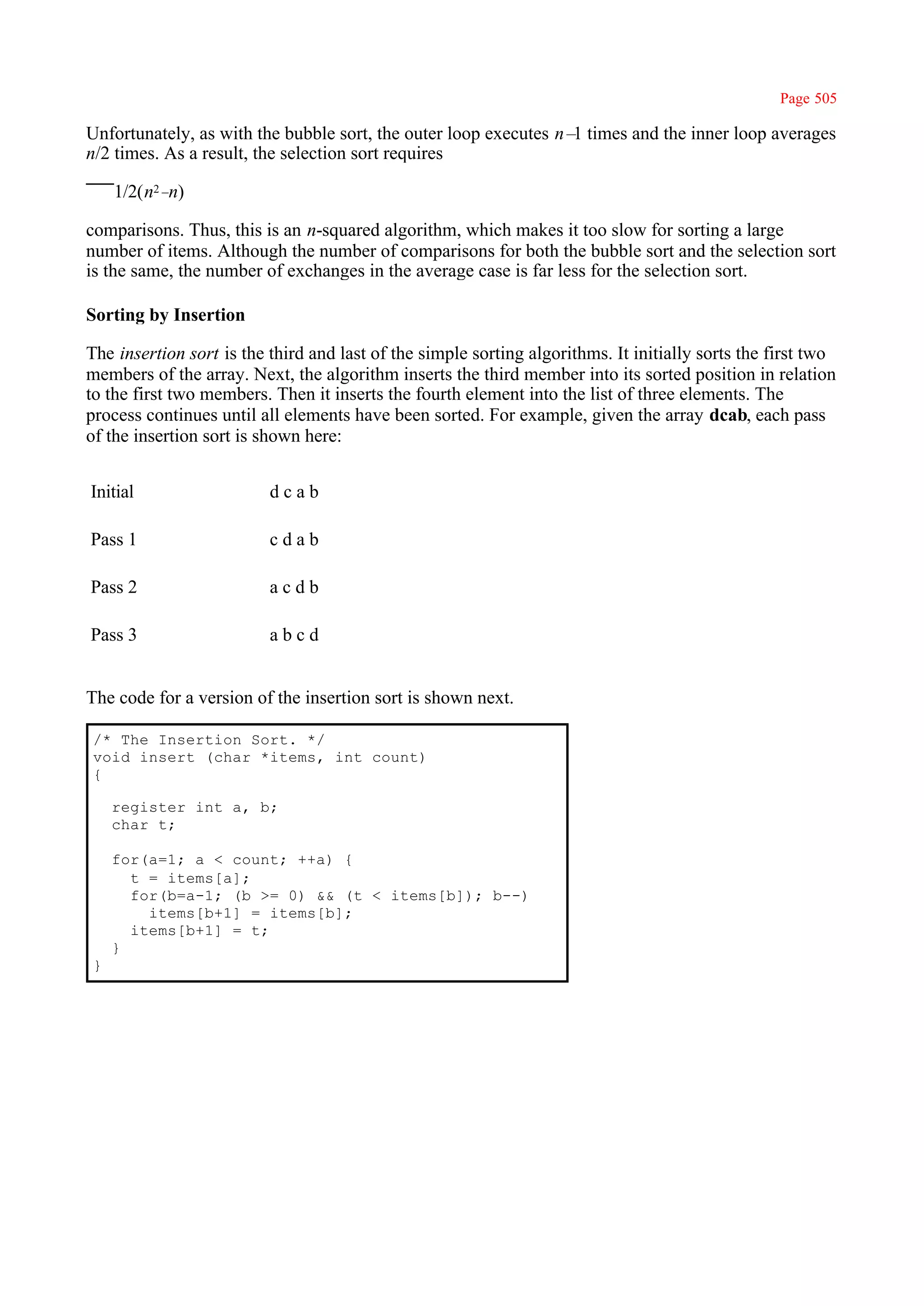 Page 505

Unfortunately, as with the bubble sort, the outer loop executes n– times and the inner loop averages
                                                                  1
n/2 times. As a result, the selection sort requires

    1/2(n2–n)

comparisons. Thus, this is an n-squared algorithm, which makes it too slow for sorting a large
number of items. Although the number of comparisons for both the bubble sort and the selection sort
is the same, the number of exchanges in the average case is far less for the selection sort.

Sorting by Insertion

The insertion sort is the third and last of the simple sorting algorithms. It initially sorts the first two
members of the array. Next, the algorithm inserts the third member into its sorted position in relation
to the first two members. Then it inserts the fourth element into the list of three elements. The
process continues until all elements have been sorted. For example, given the array dcab, each pass
of the insertion sort is shown here:


Initial                   dcab

Pass 1                    cdab

Pass 2                    acdb

Pass 3                    abcd


The code for a version of the insertion sort is shown next.

/* The Insertion Sort. */
void insert (char *items, int count)
{

    register int a, b;
    char t;

    for(a=1; a < count; ++a) {
      t = items[a];
      for(b=a-1; (b >= 0) && (t < items[b]); b--)
        items[b+1] = items[b];
      items[b+1] = t;
    }
}
 