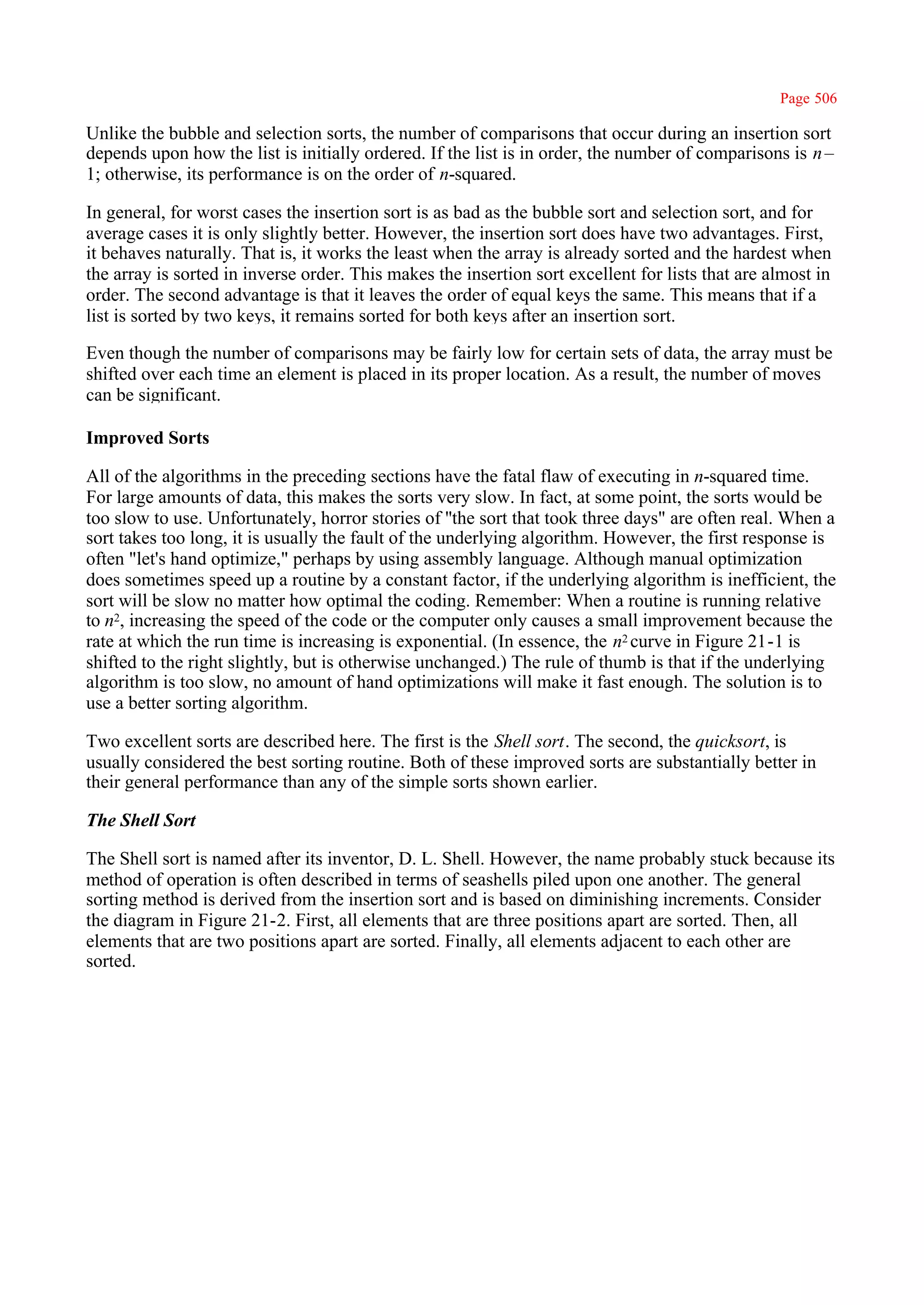 Page 506

Unlike the bubble and selection sorts, the number of comparisons that occur during an insertion sort
depends upon how the list is initially ordered. If the list is in order, the number of comparisons is n–
1; otherwise, its performance is on the order of n-squared.

In general, for worst cases the insertion sort is as bad as the bubble sort and selection sort, and for
average cases it is only slightly better. However, the insertion sort does have two advantages. First,
it behaves naturally. That is, it works the least when the array is already sorted and the hardest when
the array is sorted in inverse order. This makes the insertion sort excellent for lists that are almost in
order. The second advantage is that it leaves the order of equal keys the same. This means that if a
list is sorted by two keys, it remains sorted for both keys after an insertion sort.

Even though the number of comparisons may be fairly low for certain sets of data, the array must be
shifted over each time an element is placed in its proper location. As a result, the number of moves
can be significant.

Improved Sorts

All of the algorithms in the preceding sections have the fatal flaw of executing in n-squared time.
For large amounts of data, this makes the sorts very slow. In fact, at some point, the sorts would be
too slow to use. Unfortunately, horror stories of ''the sort that took three days" are often real. When a
sort takes too long, it is usually the fault of the underlying algorithm. However, the first response is
often "let's hand optimize," perhaps by using assembly language. Although manual optimization
does sometimes speed up a routine by a constant factor, if the underlying algorithm is inefficient, the
sort will be slow no matter how optimal the coding. Remember: When a routine is running relative
to n2, increasing the speed of the code or the computer only causes a small improvement because the
rate at which the run time is increasing is exponential. (In essence, the n2 curve in Figure 21-1 is
shifted to the right slightly, but is otherwise unchanged.) The rule of thumb is that if the underlying
algorithm is too slow, no amount of hand optimizations will make it fast enough. The solution is to
use a better sorting algorithm.

Two excellent sorts are described here. The first is the Shell sort. The second, the quicksort, is
usually considered the best sorting routine. Both of these improved sorts are substantially better in
their general performance than any of the simple sorts shown earlier.

The Shell Sort

The Shell sort is named after its inventor, D. L. Shell. However, the name probably stuck because its
method of operation is often described in terms of seashells piled upon one another. The general
sorting method is derived from the insertion sort and is based on diminishing increments. Consider
the diagram in Figure 21-2. First, all elements that are three positions apart are sorted. Then, all
elements that are two positions apart are sorted. Finally, all elements adjacent to each other are
sorted.
 