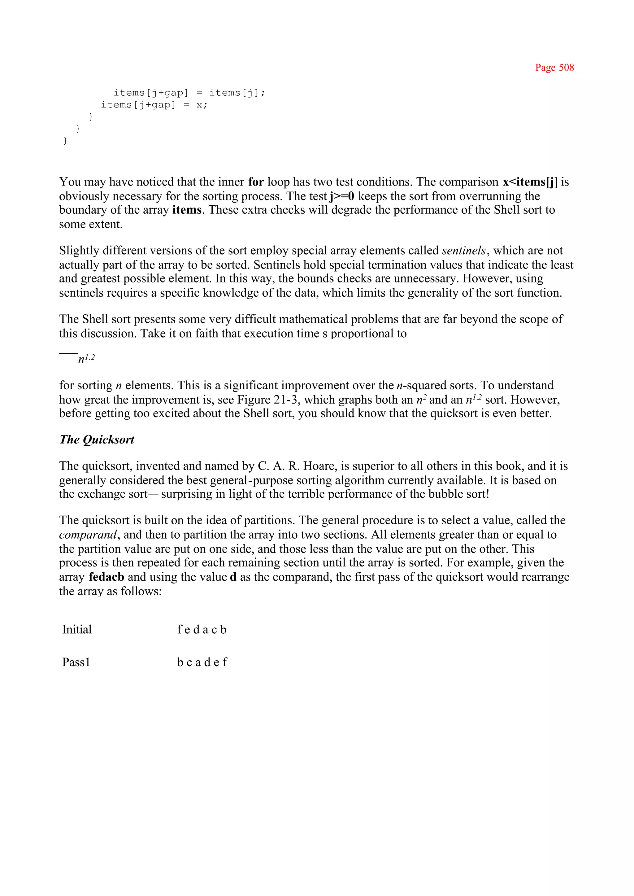Page 508

              items[j+gap] = items[j];
            items[j+gap] = x;
        }
    }
}



You may have noticed that the inner for loop has two test conditions. The comparison x<items[j] is
obviously necessary for the sorting process. The test j>=0 keeps the sort from overrunning the
boundary of the array items. These extra checks will degrade the performance of the Shell sort to
some extent.

Slightly different versions of the sort employ special array elements called sentinels, which are not
actually part of the array to be sorted. Sentinels hold special termination values that indicate the least
and greatest possible element. In this way, the bounds checks are unnecessary. However, using
sentinels requires a specific knowledge of the data, which limits the generality of the sort function.

The Shell sort presents some very difficult mathematical problems that are far beyond the scope of
this discussion. Take it on faith that execution time s proportional to

    n1.2

for sorting n elements. This is a significant improvement over the n-squared sorts. To understand
how great the improvement is, see Figure 21-3, which graphs both an n2 and an n1.2 sort. However,
before getting too excited about the Shell sort, you should know that the quicksort is even better.

The Quicksort

The quicksort, invented and named by C. A. R. Hoare, is superior to all others in this book, and it is
generally considered the best general-purpose sorting algorithm currently available. It is based on
the exchange sort— surprising in light of the terrible performance of the bubble sort!

The quicksort is built on the idea of partitions. The general procedure is to select a value, called the
comparand, and then to partition the array into two sections. All elements greater than or equal to
the partition value are put on one side, and those less than the value are put on the other. This
process is then repeated for each remaining section until the array is sorted. For example, given the
array fedacb and using the value d as the comparand, the first pass of the quicksort would rearrange
the array as follows:


Initial                 fedacb

Pass1                   bcadef
 
