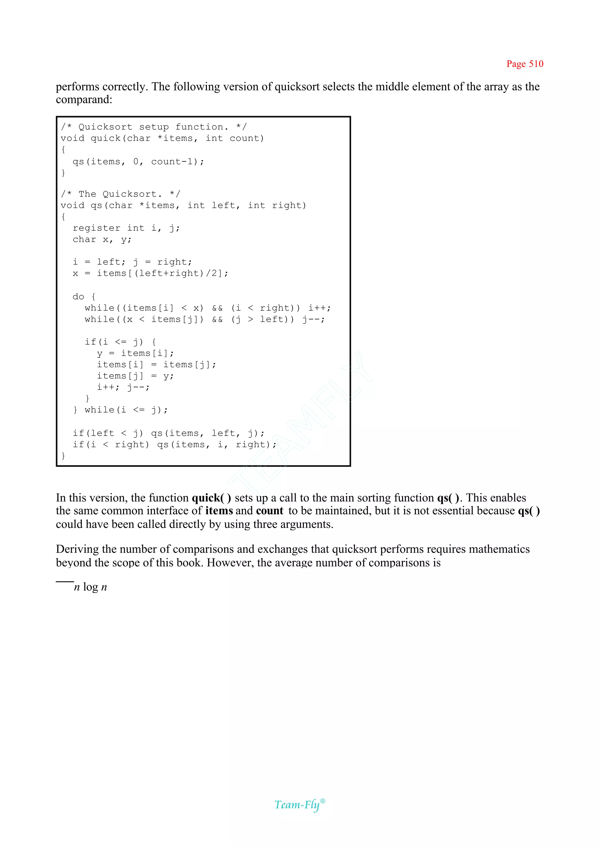 Page 510

performs correctly. The following version of quicksort selects the middle element of the array as the
comparand:

/* Quicksort setup function. */
void quick(char *items, int count)
{
  qs(items, 0, count-1);
}

/* The Quicksort. */
void qs(char *items, int left, int right)
{
  register int i, j;
  char x, y;

    i = left; j = right;
    x = items[(left+right)/2];

    do {
      while((items[i] < x) && (i < right)) i++;
      while((x < items[j]) && (j > left)) j--;

      if(i <= j) {
        y = items[i];
        items[i] = items[j];
        items[j] = y;
                                           Y
        i++; j--;
                                         FL
      }
    } while(i <= j);
                                       AM


    if(left < j) qs(items, left, j);
    if(i < right) qs(items, i, right);
}
                               TE




In this version, the function quick( ) sets up a call to the main sorting function qs( ). This enables
the same common interface of items and count to be maintained, but it is not essential because qs( )
could have been called directly by using three arguments.

Deriving the number of comparisons and exchanges that quicksort performs requires mathematics
beyond the scope of this book. However, the average number of comparisons is

    n log n




                                              Team-Fly®
 