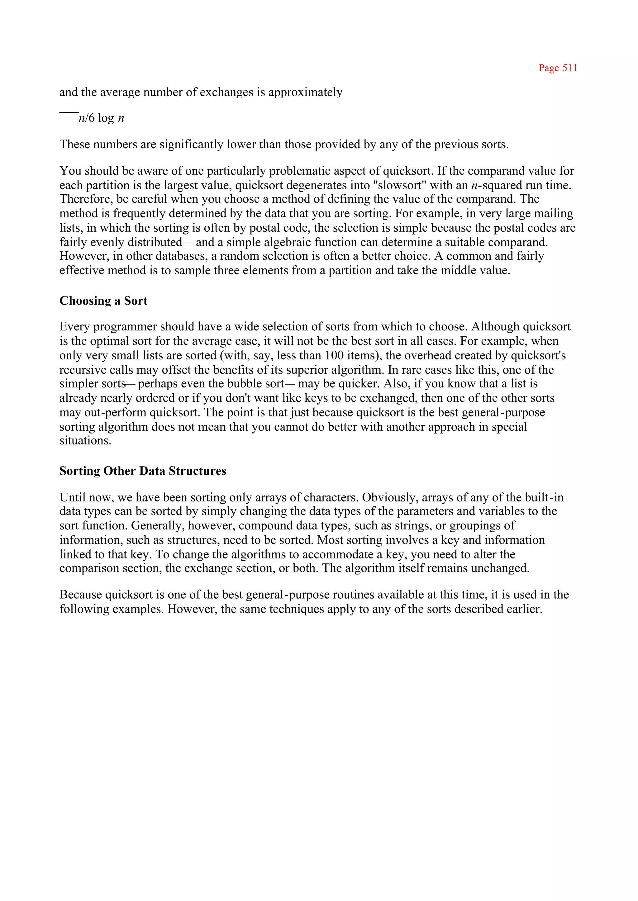 Page 511

and the average number of exchanges is approximately

   n/6 log n

These numbers are significantly lower than those provided by any of the previous sorts.

You should be aware of one particularly problematic aspect of quicksort. If the comparand value for
each partition is the largest value, quicksort degenerates into ''slowsort" with an n-squared run time.
Therefore, be careful when you choose a method of defining the value of the comparand. The
method is frequently determined by the data that you are sorting. For example, in very large mailing
lists, in which the sorting is often by postal code, the selection is simple because the postal codes are
fairly evenly distributed— and a simple algebraic function can determine a suitable comparand.
However, in other databases, a random selection is often a better choice. A common and fairly
effective method is to sample three elements from a partition and take the middle value.

Choosing a Sort

Every programmer should have a wide selection of sorts from which to choose. Although quicksort
is the optimal sort for the average case, it will not be the best sort in all cases. For example, when
only very small lists are sorted (with, say, less than 100 items), the overhead created by quicksort's
recursive calls may offset the benefits of its superior algorithm. In rare cases like this, one of the
simpler sorts— perhaps even the bubble sort— may be quicker. Also, if you know that a list is
already nearly ordered or if you don't want like keys to be exchanged, then one of the other sorts
may out-perform quicksort. The point is that just because quicksort is the best general-purpose
sorting algorithm does not mean that you cannot do better with another approach in special
situations.

Sorting Other Data Structures

Until now, we have been sorting only arrays of characters. Obviously, arrays of any of the built-in
data types can be sorted by simply changing the data types of the parameters and variables to the
sort function. Generally, however, compound data types, such as strings, or groupings of
information, such as structures, need to be sorted. Most sorting involves a key and information
linked to that key. To change the algorithms to accommodate a key, you need to alter the
comparison section, the exchange section, or both. The algorithm itself remains unchanged.

Because quicksort is one of the best general-purpose routines available at this time, it is used in the
following examples. However, the same techniques apply to any of the sorts described earlier.
 