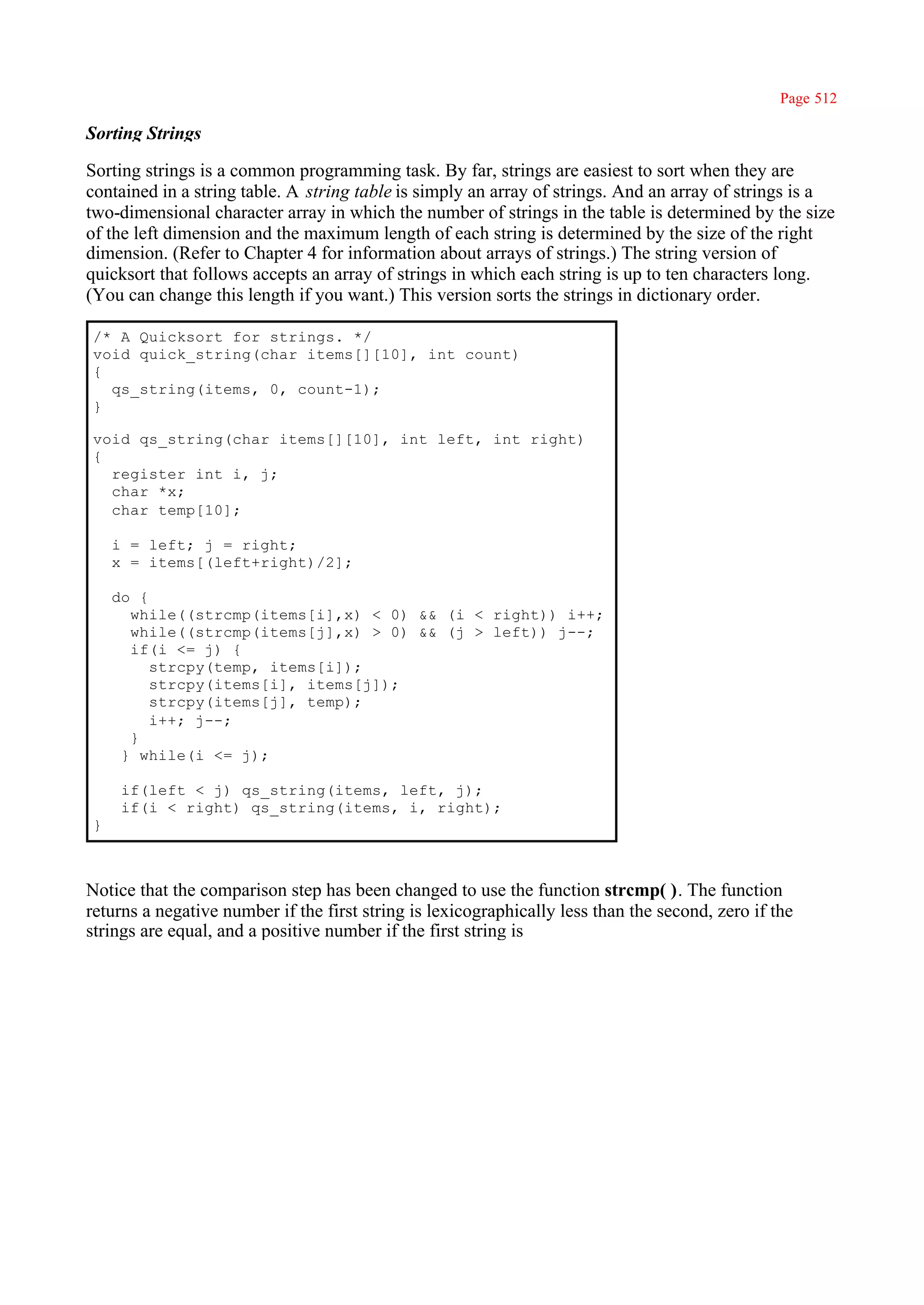 Page 512

Sorting Strings

Sorting strings is a common programming task. By far, strings are easiest to sort when they are
contained in a string table. A string table is simply an array of strings. And an array of strings is a
two-dimensional character array in which the number of strings in the table is determined by the size
of the left dimension and the maximum length of each string is determined by the size of the right
dimension. (Refer to Chapter 4 for information about arrays of strings.) The string version of
quicksort that follows accepts an array of strings in which each string is up to ten characters long.
(You can change this length if you want.) This version sorts the strings in dictionary order.

/* A Quicksort for strings. */
void quick_string(char items[][10], int count)
{
  qs_string(items, 0, count-1);
}

void qs_string(char items[][10], int left, int right)
{
  register int i, j;
  char *x;
  char temp[10];

    i = left; j = right;
    x = items[(left+right)/2];

    do {
      while((strcmp(items[i],x) < 0) && (i < right)) i++;
      while((strcmp(items[j],x) > 0) && (j > left)) j--;
      if(i <= j) {
         strcpy(temp, items[i]);
         strcpy(items[i], items[j]);
         strcpy(items[j], temp);
         i++; j--;
      }
     } while(i <= j);

     if(left < j) qs_string(items, left, j);
     if(i < right) qs_string(items, i, right);
}



Notice that the comparison step has been changed to use the function strcmp( ). The function
returns a negative number if the first string is lexicographically less than the second, zero if the
strings are equal, and a positive number if the first string is
 