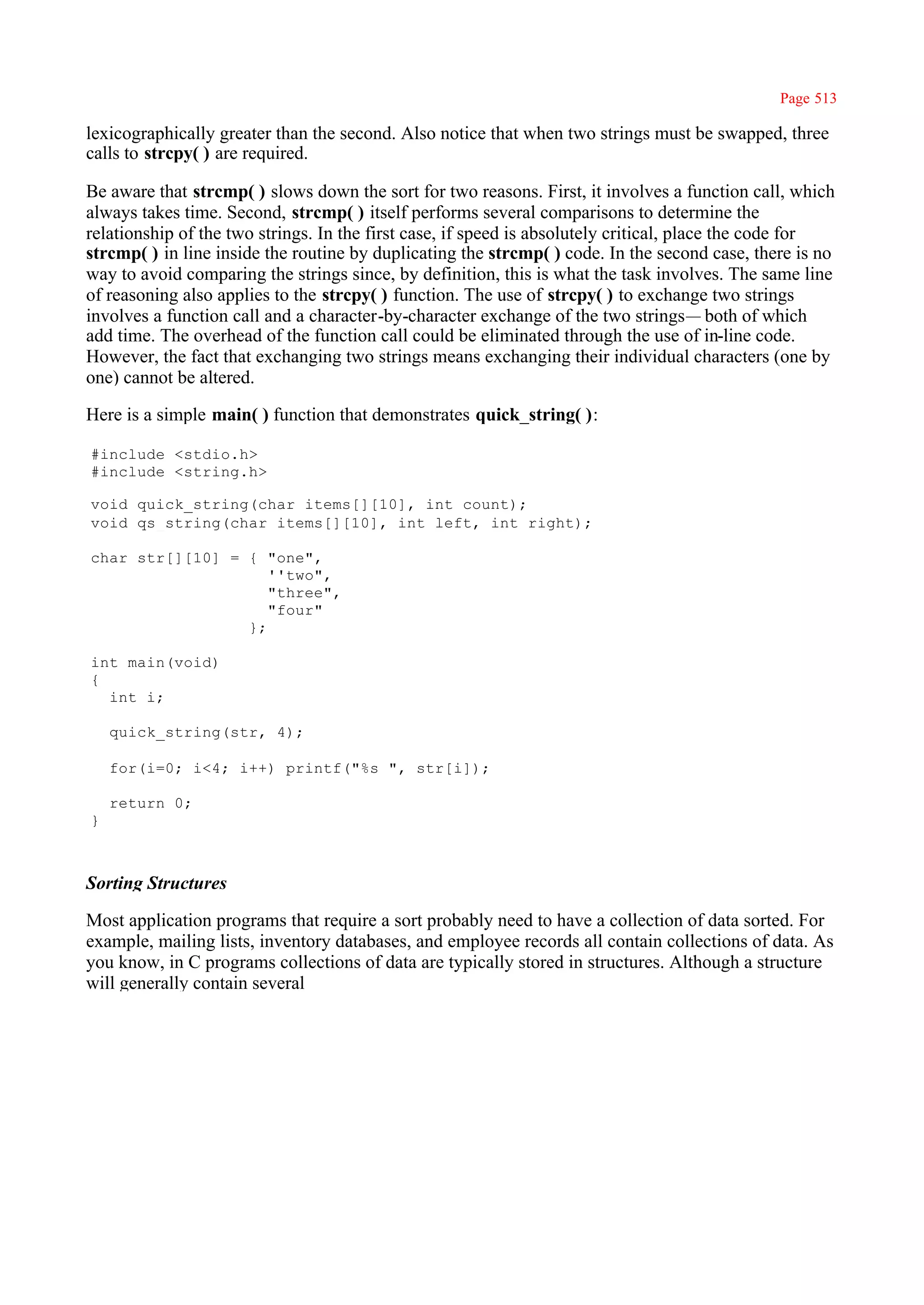 Page 513

lexicographically greater than the second. Also notice that when two strings must be swapped, three
calls to strcpy( ) are required.

Be aware that strcmp( ) slows down the sort for two reasons. First, it involves a function call, which
always takes time. Second, strcmp( ) itself performs several comparisons to determine the
relationship of the two strings. In the first case, if speed is absolutely critical, place the code for
strcmp( ) in line inside the routine by duplicating the strcmp( ) code. In the second case, there is no
way to avoid comparing the strings since, by definition, this is what the task involves. The same line
of reasoning also applies to the strcpy( ) function. The use of strcpy( ) to exchange two strings
involves a function call and a character-by-character exchange of the two strings— both of which
add time. The overhead of the function call could be eliminated through the use of in-line code.
However, the fact that exchanging two strings means exchanging their individual characters (one by
one) cannot be altered.

Here is a simple main( ) function that demonstrates quick_string( ):

#include <stdio.h>
#include <string.h>

void quick_string(char items[][10], int count);
void qs_string(char items[][10], int left, int right);

char str[][10] = { "one",
                    ''two",
                    "three",
                    "four"
                 };

int main(void)
{
  int i;

    quick_string(str, 4);

    for(i=0; i<4; i++) printf("%s ", str[i]);

    return 0;
}



Sorting Structures

Most application programs that require a sort probably need to have a collection of data sorted. For
example, mailing lists, inventory databases, and employee records all contain collections of data. As
you know, in C programs collections of data are typically stored in structures. Although a structure
will generally contain several
 
