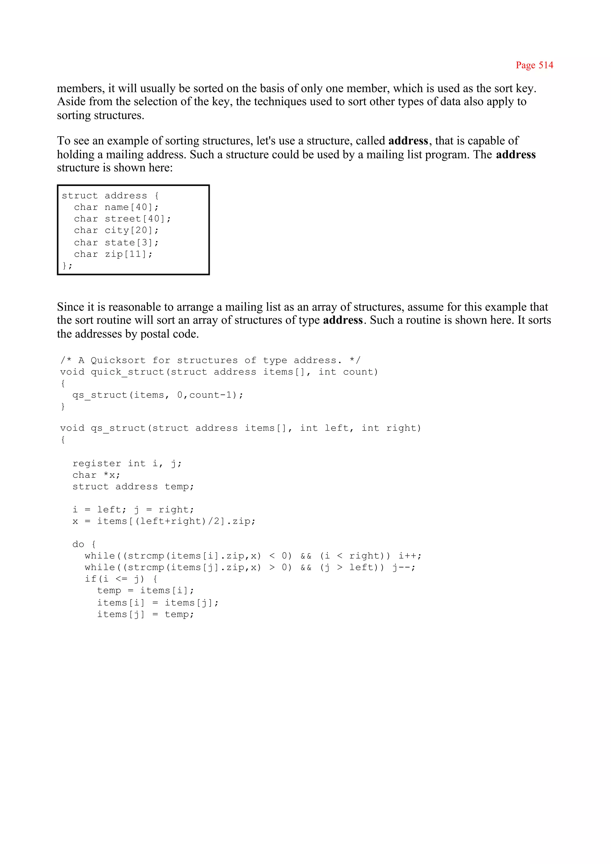 Page 514

members, it will usually be sorted on the basis of only one member, which is used as the sort key.
Aside from the selection of the key, the techniques used to sort other types of data also apply to
sorting structures.

To see an example of sorting structures, let's use a structure, called address, that is capable of
holding a mailing address. Such a structure could be used by a mailing list program. The address
structure is shown here:

struct    address {
   char   name[40];
   char   street[40];
   char   city[20];
   char   state[3];
   char   zip[11];
};



Since it is reasonable to arrange a mailing list as an array of structures, assume for this example that
the sort routine will sort an array of structures of type address. Such a routine is shown here. It sorts
the addresses by postal code.

/* A Quicksort for structures of type address. */
void quick_struct(struct address items[], int count)
{
  qs_struct(items, 0,count-1);
}

void qs_struct(struct address items[], int left, int right)
{

   register int i, j;
   char *x;
   struct address temp;

   i = left; j = right;
   x = items[(left+right)/2].zip;

   do {
     while((strcmp(items[i].zip,x) < 0) && (i < right)) i++;
     while((strcmp(items[j].zip,x) > 0) && (j > left)) j--;
     if(i <= j) {
        temp = items[i];
        items[i] = items[j];
        items[j] = temp;
 