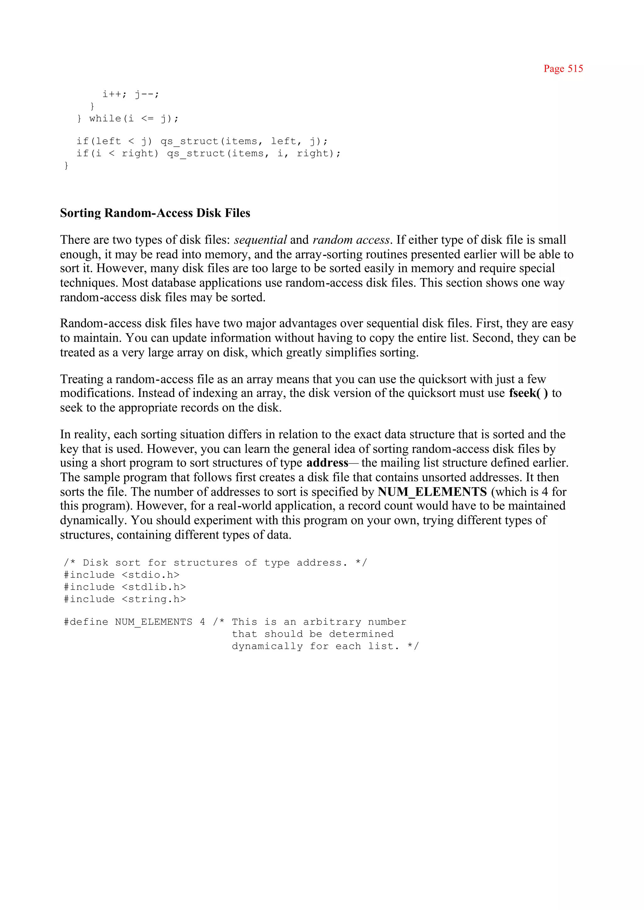 Page 515

        i++; j--;
      }
    } while(i <= j);

    if(left < j) qs_struct(items, left, j);
    if(i < right) qs_struct(items, i, right);
}



Sorting Random-Access Disk Files

There are two types of disk files: sequential and random access. If either type of disk file is small
enough, it may be read into memory, and the array-sorting routines presented earlier will be able to
sort it. However, many disk files are too large to be sorted easily in memory and require special
techniques. Most database applications use random-access disk files. This section shows one way
random-access disk files may be sorted.

Random-access disk files have two major advantages over sequential disk files. First, they are easy
to maintain. You can update information without having to copy the entire list. Second, they can be
treated as a very large array on disk, which greatly simplifies sorting.

Treating a random-access file as an array means that you can use the quicksort with just a few
modifications. Instead of indexing an array, the disk version of the quicksort must use fseek( ) to
seek to the appropriate records on the disk.

In reality, each sorting situation differs in relation to the exact data structure that is sorted and the
key that is used. However, you can learn the general idea of sorting random-access disk files by
using a short program to sort structures of type address— the mailing list structure defined earlier.
The sample program that follows first creates a disk file that contains unsorted addresses. It then
sorts the file. The number of addresses to sort is specified by NUM_ELEMENTS (which is 4 for
this program). However, for a real-world application, a record count would have to be maintained
dynamically. You should experiment with this program on your own, trying different types of
structures, containing different types of data.

/* Disk sort for structures of type address. */
#include <stdio.h>
#include <stdlib.h>
#include <string.h>

#define NUM_ELEMENTS 4 /* This is an arbitrary number
                          that should be determined
                          dynamically for each list. */
 