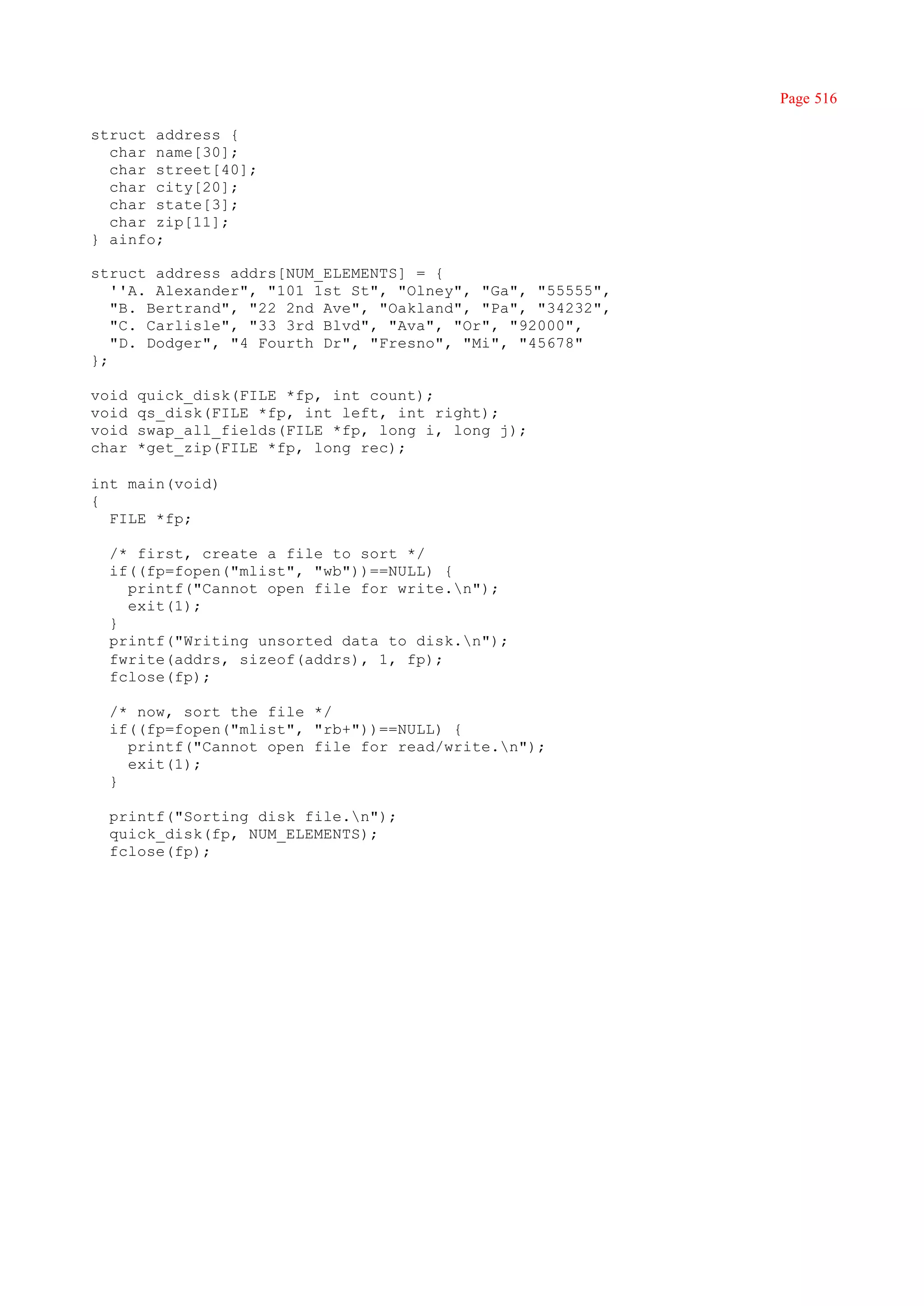 Page 516

struct address {
  char name[30];
  char street[40];
  char city[20];
  char state[3];
  char zip[11];
} ainfo;

struct address addrs[NUM_ELEMENTS] = {
   ''A. Alexander", "101 1st St", "Olney", "Ga", "55555",
   "B. Bertrand", "22 2nd Ave", "Oakland", "Pa", "34232",
   "C. Carlisle", "33 3rd Blvd", "Ava", "Or", "92000",
   "D. Dodger", "4 Fourth Dr", "Fresno", "Mi", "45678"
};

void   quick_disk(FILE *fp, int count);
void   qs_disk(FILE *fp, int left, int right);
void   swap_all_fields(FILE *fp, long i, long j);
char   *get_zip(FILE *fp, long rec);

int main(void)
{
  FILE *fp;

  /* first, create a file to sort */
  if((fp=fopen("mlist", "wb"))==NULL) {
    printf("Cannot open file for write.n");
    exit(1);
  }
  printf("Writing unsorted data to disk.n");
  fwrite(addrs, sizeof(addrs), 1, fp);
  fclose(fp);

  /* now, sort the file */
  if((fp=fopen("mlist", "rb+"))==NULL) {
    printf("Cannot open file for read/write.n");
    exit(1);
  }

  printf("Sorting disk file.n");
  quick_disk(fp, NUM_ELEMENTS);
  fclose(fp);
 