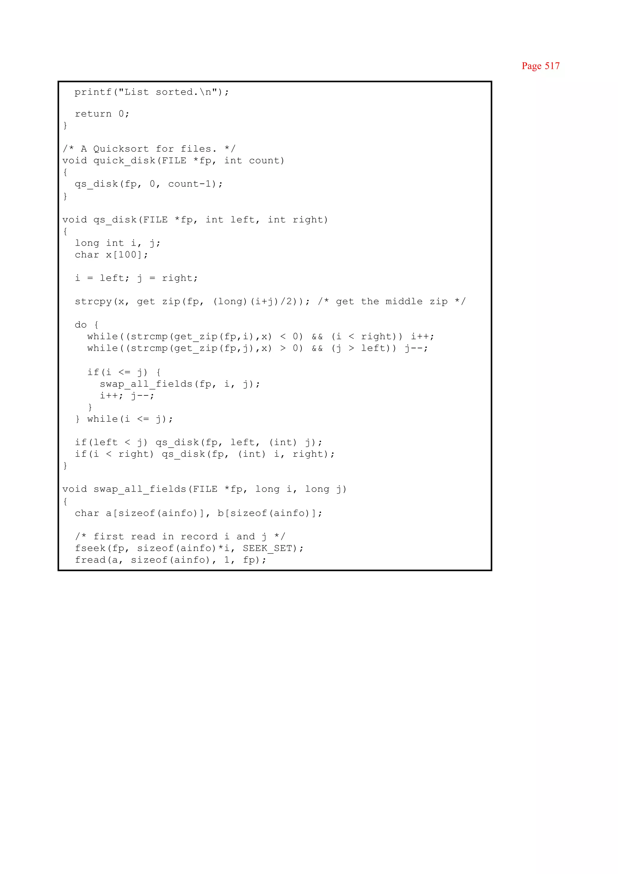 Page 517

    printf("List sorted.n");

    return 0;
}

/* A Quicksort for files. */
void quick_disk(FILE *fp, int count)
{
  qs_disk(fp, 0, count-1);
}

void qs_disk(FILE *fp, int left, int right)
{
  long int i, j;
  char x[100];

    i = left; j = right;

    strcpy(x, get_zip(fp, (long)(i+j)/2)); /* get the middle zip */

    do {
      while((strcmp(get_zip(fp,i),x) < 0) && (i < right)) i++;
      while((strcmp(get_zip(fp,j),x) > 0) && (j > left)) j--;

      if(i <= j) {
        swap_all_fields(fp, i, j);
        i++; j--;
      }
    } while(i <= j);

    if(left < j) qs_disk(fp, left, (int) j);
    if(i < right) qs_disk(fp, (int) i, right);
}

void swap_all_fields(FILE *fp, long i, long j)
{
  char a[sizeof(ainfo)], b[sizeof(ainfo)];

    /* first read in record i and j */
    fseek(fp, sizeof(ainfo)*i, SEEK_SET);
    fread(a, sizeof(ainfo), 1, fp);
 