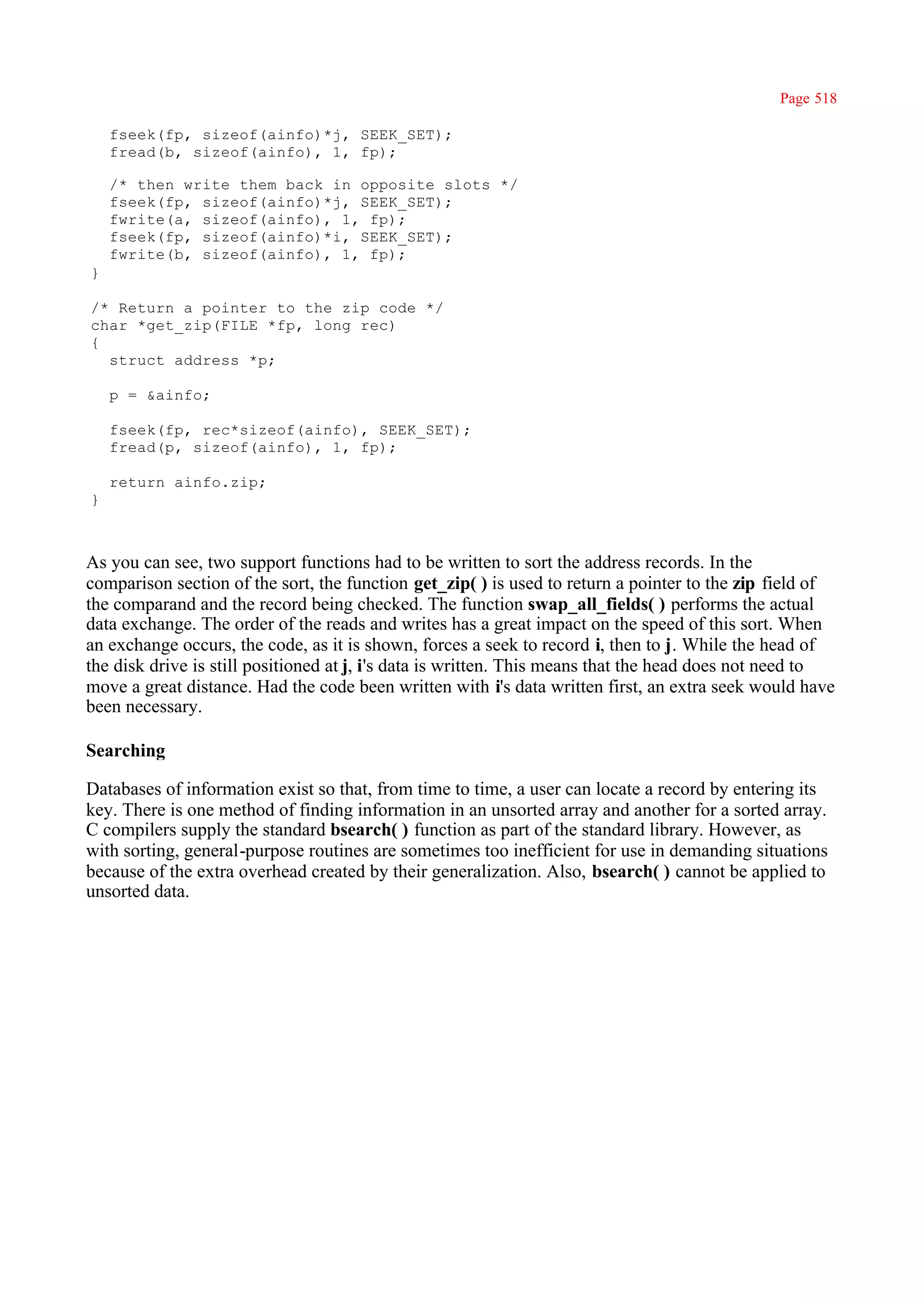 Page 518

    fseek(fp, sizeof(ainfo)*j, SEEK_SET);
    fread(b, sizeof(ainfo), 1, fp);

    /* then write them back in opposite slots */
    fseek(fp, sizeof(ainfo)*j, SEEK_SET);
    fwrite(a, sizeof(ainfo), 1, fp);
    fseek(fp, sizeof(ainfo)*i, SEEK_SET);
    fwrite(b, sizeof(ainfo), 1, fp);
}

/* Return a pointer to the zip code */
char *get_zip(FILE *fp, long rec)
{
  struct address *p;

    p = &ainfo;

    fseek(fp, rec*sizeof(ainfo), SEEK_SET);
    fread(p, sizeof(ainfo), 1, fp);

    return ainfo.zip;
}



As you can see, two support functions had to be written to sort the address records. In the
comparison section of the sort, the function get_zip( ) is used to return a pointer to the zip field of
the comparand and the record being checked. The function swap_all_fields( ) performs the actual
data exchange. The order of the reads and writes has a great impact on the speed of this sort. When
an exchange occurs, the code, as it is shown, forces a seek to record i, then to j. While the head of
the disk drive is still positioned at j, i's data is written. This means that the head does not need to
move a great distance. Had the code been written with i's data written first, an extra seek would have
been necessary.

Searching

Databases of information exist so that, from time to time, a user can locate a record by entering its
key. There is one method of finding information in an unsorted array and another for a sorted array.
C compilers supply the standard bsearch( ) function as part of the standard library. However, as
with sorting, general-purpose routines are sometimes too inefficient for use in demanding situations
because of the extra overhead created by their generalization. Also, bsearch( ) cannot be applied to
unsorted data.
 
