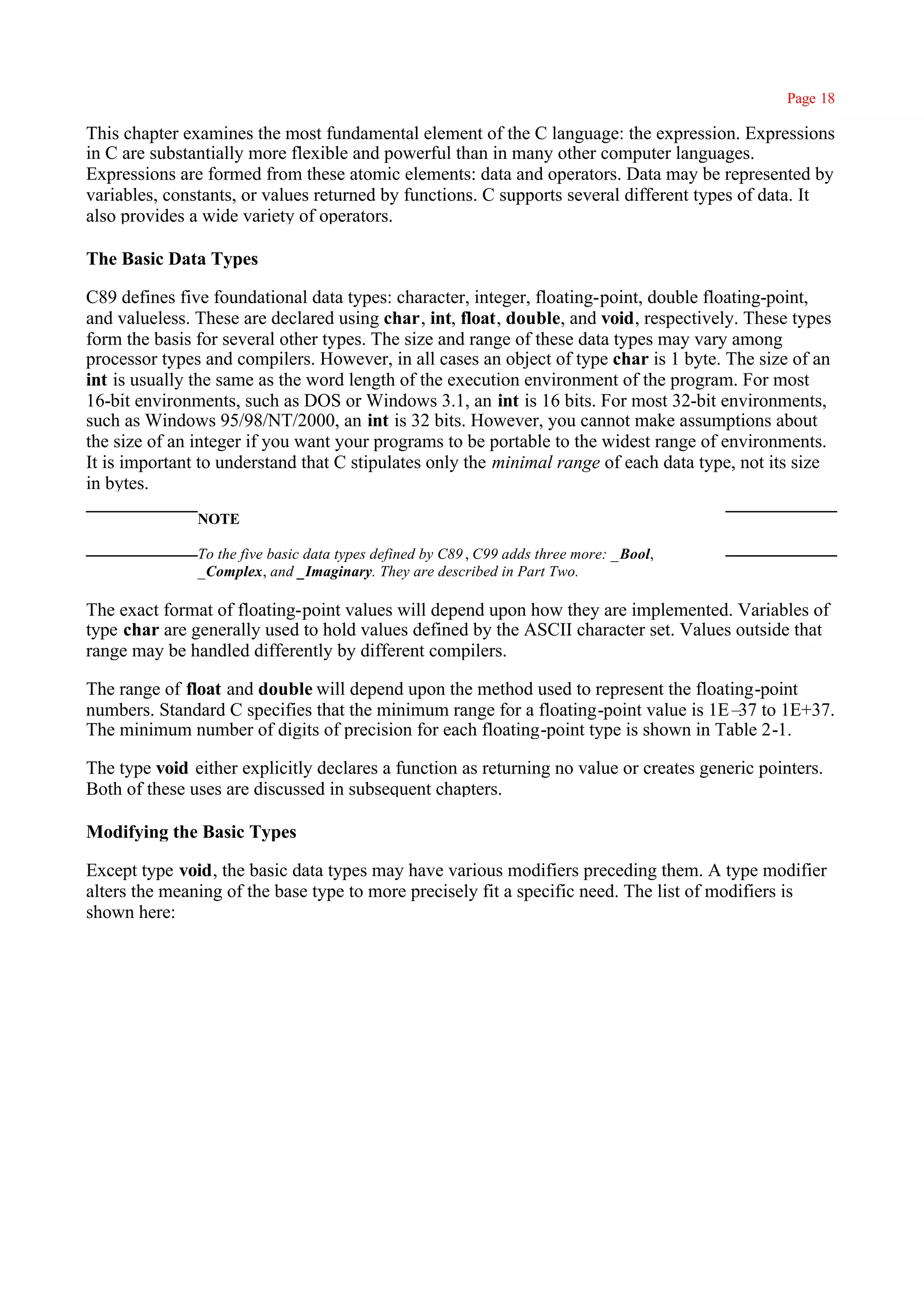 Page 18

This chapter examines the most fundamental element of the C language: the expression. Expressions
in C are substantially more flexible and powerful than in many other computer languages.
Expressions are formed from these atomic elements: data and operators. Data may be represented by
variables, constants, or values returned by functions. C supports several different types of data. It
also provides a wide variety of operators.

The Basic Data Types

C89 defines five foundational data types: character, integer, floating-point, double floating-point,
and valueless. These are declared using char, int, float, double, and void, respectively. These types
form the basis for several other types. The size and range of these data types may vary among
processor types and compilers. However, in all cases an object of type char is 1 byte. The size of an
int is usually the same as the word length of the execution environment of the program. For most
16-bit environments, such as DOS or Windows 3.1, an int is 16 bits. For most 32-bit environments,
such as Windows 95/98/NT/2000, an int is 32 bits. However, you cannot make assumptions about
the size of an integer if you want your programs to be portable to the widest range of environments.
It is important to understand that C stipulates only the minimal range of each data type, not its size
in bytes.
               NOTE

               To the five basic data types defined by C89 , C99 adds three more: _Bool,
               _Complex, and _Imaginary. They are described in Part Two.

The exact format of floating-point values will depend upon how they are implemented. Variables of
type char are generally used to hold values defined by the ASCII character set. Values outside that
range may be handled differently by different compilers.

The range of float and double will depend upon the method used to represent the floating-point
numbers. Standard C specifies that the minimum range for a floating-point value is 1E– to 1E+37.
                                                                                      37
The minimum number of digits of precision for each floating-point type is shown in Table 2-1.

The type void either explicitly declares a function as returning no value or creates generic pointers.
Both of these uses are discussed in subsequent chapters.

Modifying the Basic Types

Except type void, the basic data types may have various modifiers preceding them. A type modifier
alters the meaning of the base type to more precisely fit a specific need. The list of modifiers is
shown here:
 