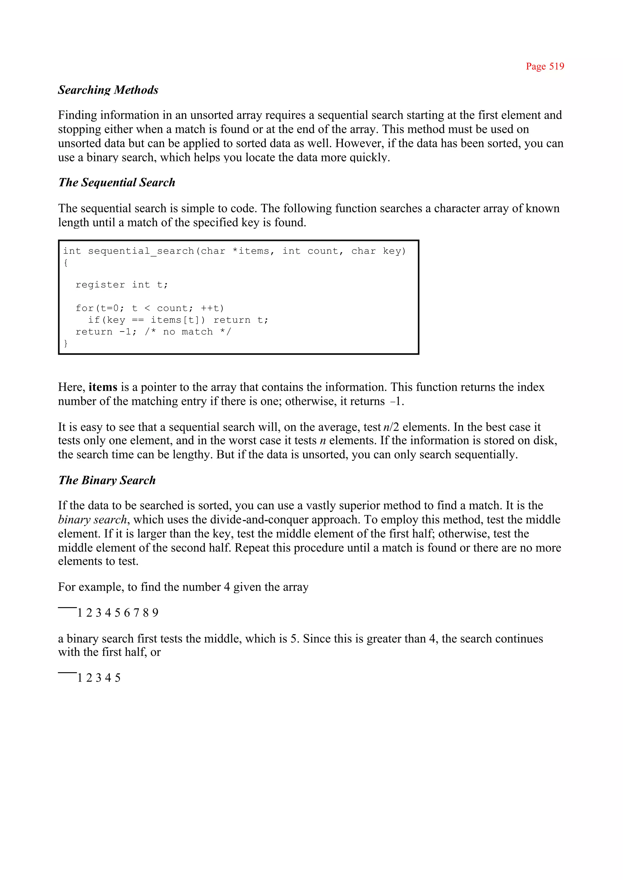 Page 519

Searching Methods

Finding information in an unsorted array requires a sequential search starting at the first element and
stopping either when a match is found or at the end of the array. This method must be used on
unsorted data but can be applied to sorted data as well. However, if the data has been sorted, you can
use a binary search, which helps you locate the data more quickly.

The Sequential Search

The sequential search is simple to code. The following function searches a character array of known
length until a match of the specified key is found.

int sequential_search(char *items, int count, char key)
{

    register int t;

    for(t=0; t < count; ++t)
      if(key == items[t]) return t;
    return -1; /* no match */
}



Here, items is a pointer to the array that contains the information. This function returns the index
number of the matching entry if there is one; otherwise, it returns – 1.

It is easy to see that a sequential search will, on the average, test n/2 elements. In the best case it
tests only one element, and in the worst case it tests n elements. If the information is stored on disk,
the search time can be lengthy. But if the data is unsorted, you can only search sequentially.

The Binary Search

If the data to be searched is sorted, you can use a vastly superior method to find a match. It is the
binary search, which uses the divide-and-conquer approach. To employ this method, test the middle
element. If it is larger than the key, test the middle element of the first half; otherwise, test the
middle element of the second half. Repeat this procedure until a match is found or there are no more
elements to test.

For example, to find the number 4 given the array

    123456789

a binary search first tests the middle, which is 5. Since this is greater than 4, the search continues
with the first half, or

    12345
 