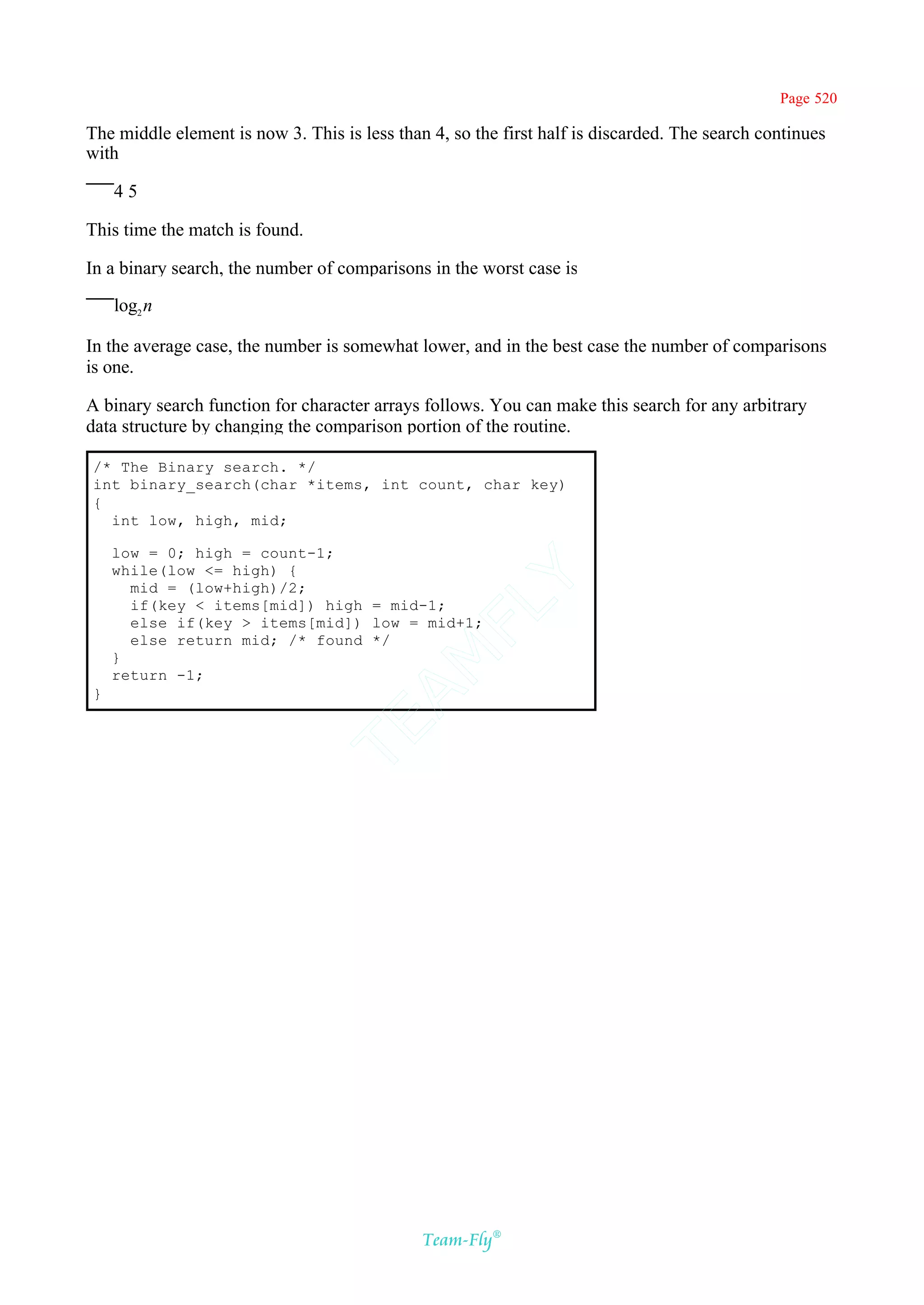Page 520

The middle element is now 3. This is less than 4, so the first half is discarded. The search continues
with

    45

This time the match is found.

In a binary search, the number of comparisons in the worst case is

    log2 n

In the average case, the number is somewhat lower, and in the best case the number of comparisons
is one.

A binary search function for character arrays follows. You can make this search for any arbitrary
data structure by changing the comparison portion of the routine.

/* The Binary search. */
int binary_search(char *items, int count, char key)
{
  int low, high, mid;

    low = 0; high = count-1;
    while(low <= high) {
                                           Y
      mid = (low+high)/2;
      if(key < items[mid]) high = mid-1;
                                         FL
      else if(key > items[mid]) low = mid+1;
      else return mid; /* found */
                                       AM


    }
    return -1;
}
                                TE




                                              Team-Fly®
 