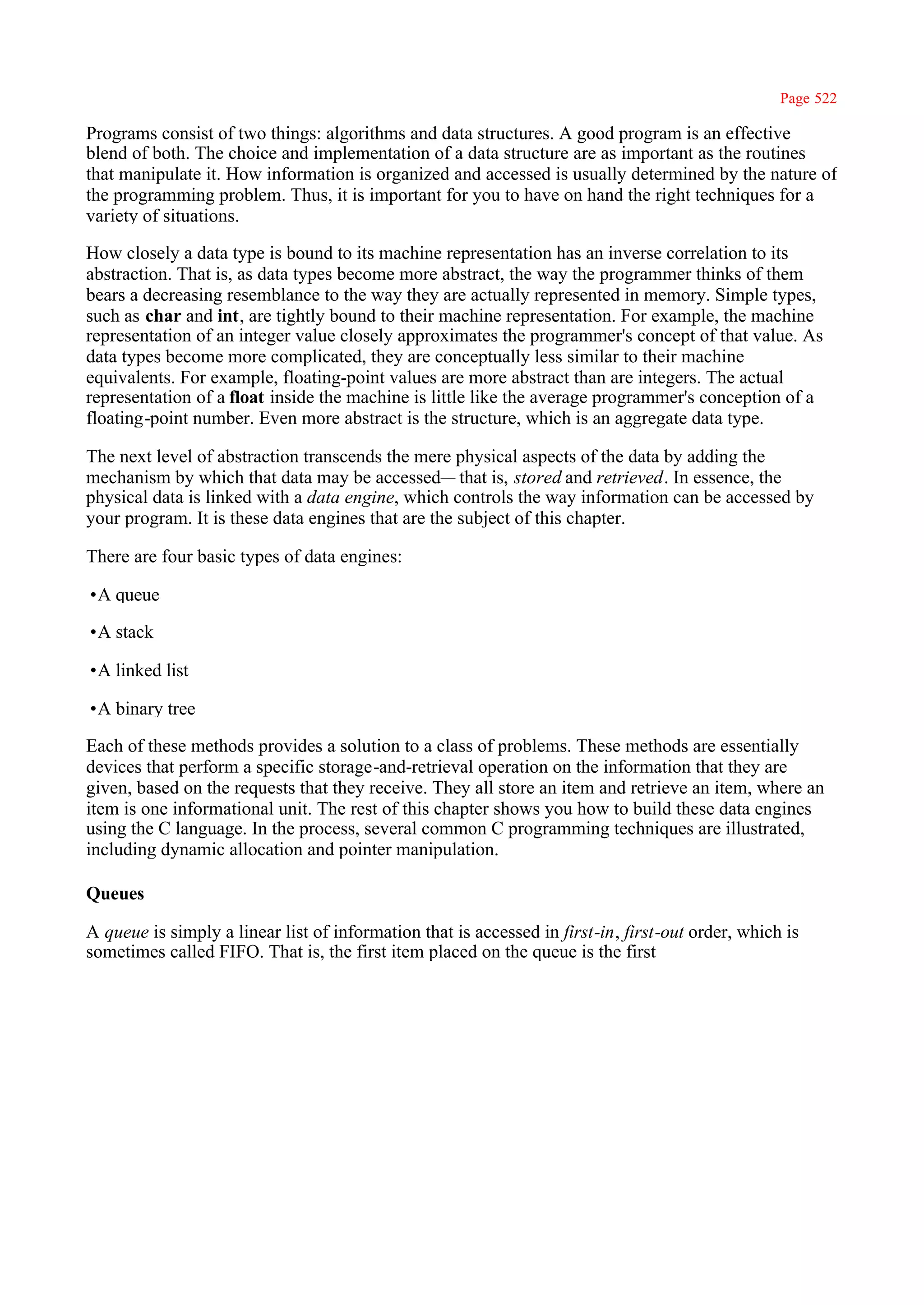 Page 522

Programs consist of two things: algorithms and data structures. A good program is an effective
blend of both. The choice and implementation of a data structure are as important as the routines
that manipulate it. How information is organized and accessed is usually determined by the nature of
the programming problem. Thus, it is important for you to have on hand the right techniques for a
variety of situations.

How closely a data type is bound to its machine representation has an inverse correlation to its
abstraction. That is, as data types become more abstract, the way the programmer thinks of them
bears a decreasing resemblance to the way they are actually represented in memory. Simple types,
such as char and int, are tightly bound to their machine representation. For example, the machine
representation of an integer value closely approximates the programmer's concept of that value. As
data types become more complicated, they are conceptually less similar to their machine
equivalents. For example, floating-point values are more abstract than are integers. The actual
representation of a float inside the machine is little like the average programmer's conception of a
floating-point number. Even more abstract is the structure, which is an aggregate data type.

The next level of abstraction transcends the mere physical aspects of the data by adding the
mechanism by which that data may be accessed— that is, stored and retrieved. In essence, the
physical data is linked with a data engine, which controls the way information can be accessed by
your program. It is these data engines that are the subject of this chapter.

There are four basic types of data engines:

•A queue

•A stack

•A linked list

•A binary tree

Each of these methods provides a solution to a class of problems. These methods are essentially
devices that perform a specific storage-and-retrieval operation on the information that they are
given, based on the requests that they receive. They all store an item and retrieve an item, where an
item is one informational unit. The rest of this chapter shows you how to build these data engines
using the C language. In the process, several common C programming techniques are illustrated,
including dynamic allocation and pointer manipulation.

Queues

A queue is simply a linear list of information that is accessed in first-in, first-out order, which is
sometimes called FIFO. That is, the first item placed on the queue is the first
 