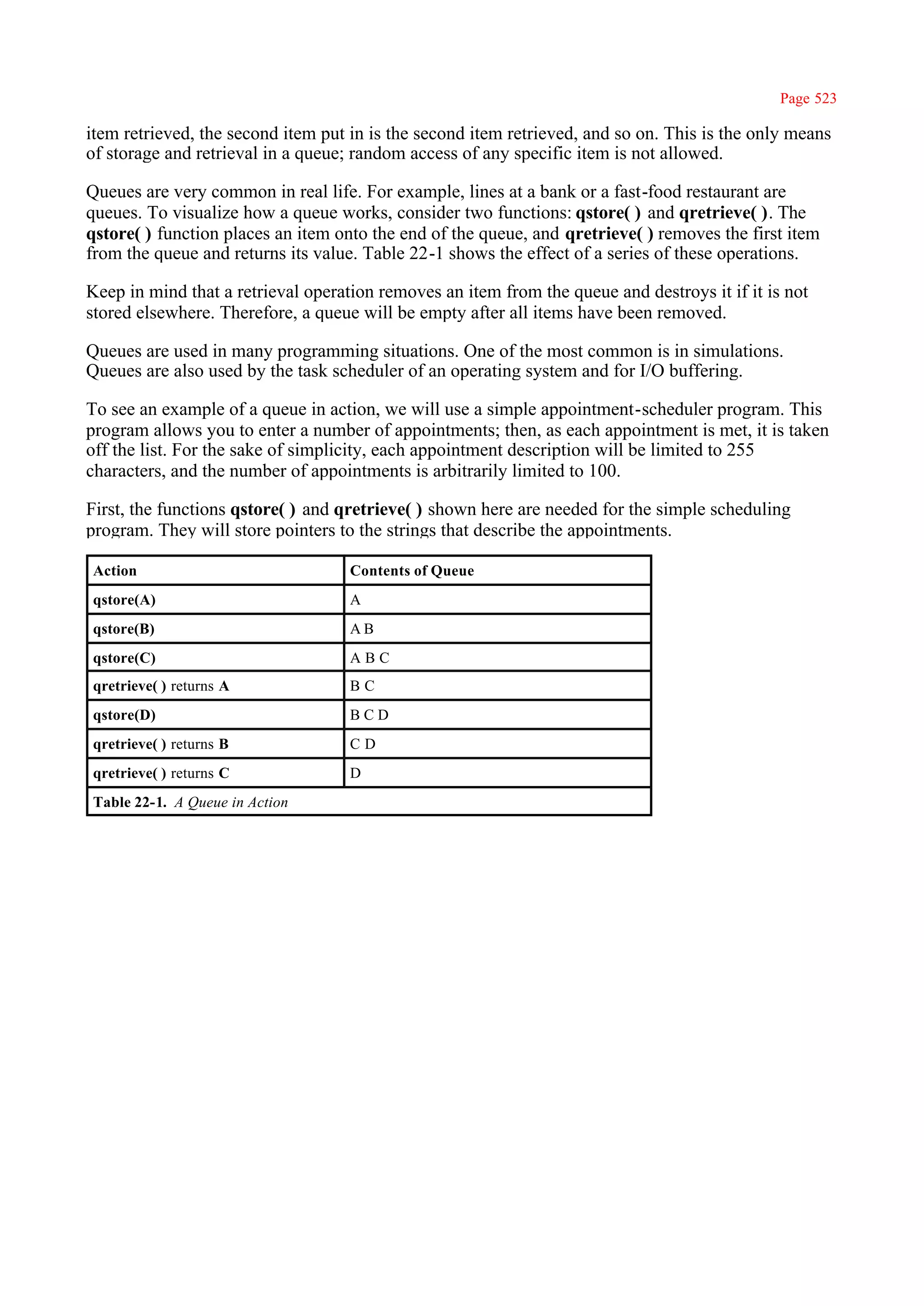 Page 523

item retrieved, the second item put in is the second item retrieved, and so on. This is the only means
of storage and retrieval in a queue; random access of any specific item is not allowed.

Queues are very common in real life. For example, lines at a bank or a fast-food restaurant are
queues. To visualize how a queue works, consider two functions: qstore( ) and qretrieve( ). The
qstore( ) function places an item onto the end of the queue, and qretrieve( ) removes the first item
from the queue and returns its value. Table 22-1 shows the effect of a series of these operations.

Keep in mind that a retrieval operation removes an item from the queue and destroys it if it is not
stored elsewhere. Therefore, a queue will be empty after all items have been removed.

Queues are used in many programming situations. One of the most common is in simulations.
Queues are also used by the task scheduler of an operating system and for I/O buffering.

To see an example of a queue in action, we will use a simple appointment-scheduler program. This
program allows you to enter a number of appointments; then, as each appointment is met, it is taken
off the list. For the sake of simplicity, each appointment description will be limited to 255
characters, and the number of appointments is arbitrarily limited to 100.

First, the functions qstore( ) and qretrieve( ) shown here are needed for the simple scheduling
program. They will store pointers to the strings that describe the appointments.

Action                              Contents of Queue
qstore(A)                           A
qstore(B)                           AB
qstore(C)                           ABC
qretrieve( ) returns A              BC
qstore(D)                           BCD
qretrieve( ) returns B              CD
qretrieve( ) returns C              D
Table 22-1. A Queue in Action
 