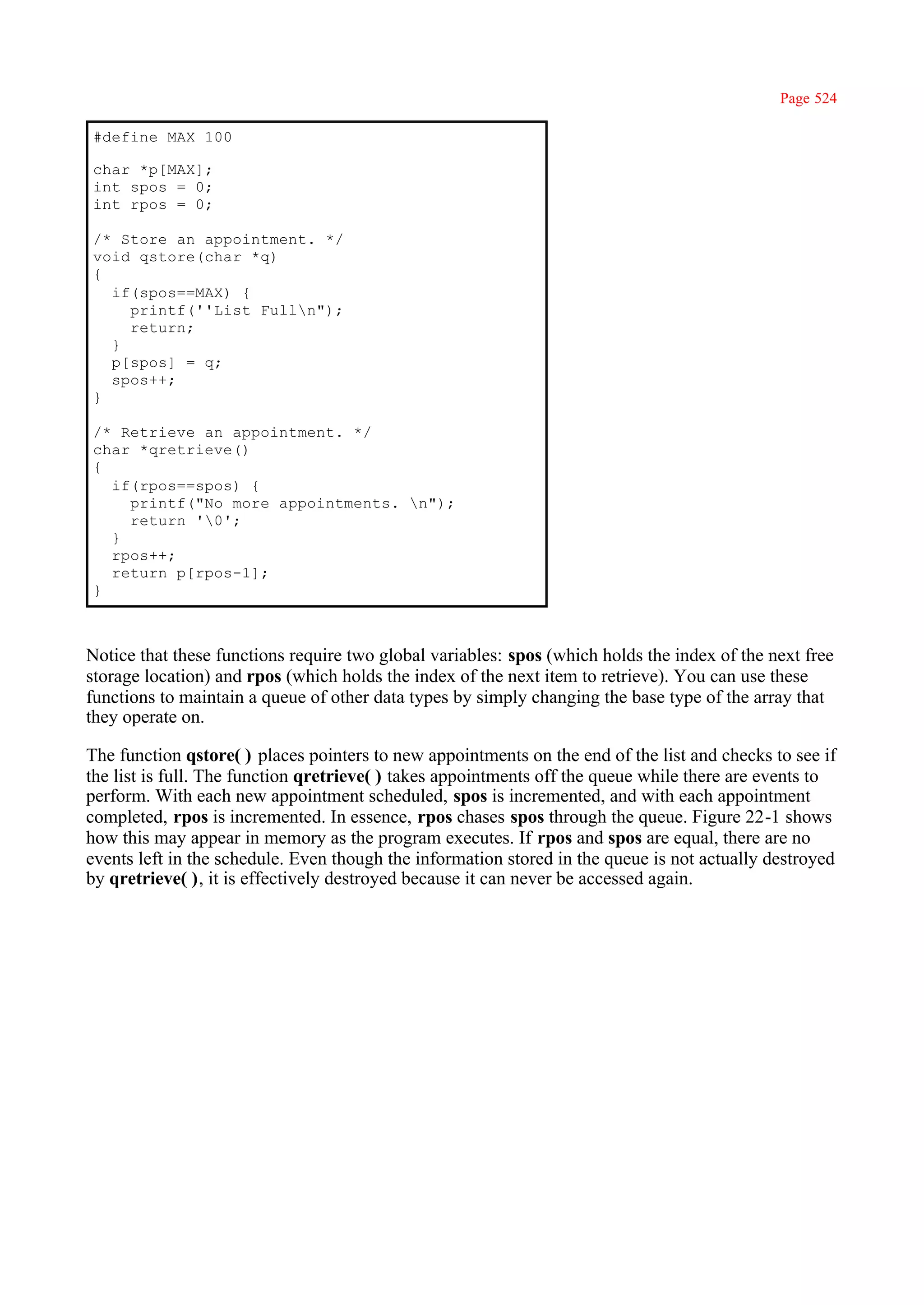 Page 524

#define MAX 100

char *p[MAX];
int spos = 0;
int rpos = 0;

/* Store an appointment. */
void qstore(char *q)
{
  if(spos==MAX) {
    printf(''List Fulln");
    return;
  }
  p[spos] = q;
  spos++;
}

/* Retrieve an appointment. */
char *qretrieve()
{
  if(rpos==spos) {
    printf("No more appointments. n");
    return '0';
  }
  rpos++;
  return p[rpos-1];
}



Notice that these functions require two global variables: spos (which holds the index of the next free
storage location) and rpos (which holds the index of the next item to retrieve). You can use these
functions to maintain a queue of other data types by simply changing the base type of the array that
they operate on.

The function qstore( ) places pointers to new appointments on the end of the list and checks to see if
the list is full. The function qretrieve( ) takes appointments off the queue while there are events to
perform. With each new appointment scheduled, spos is incremented, and with each appointment
completed, rpos is incremented. In essence, rpos chases spos through the queue. Figure 22-1 shows
how this may appear in memory as the program executes. If rpos and spos are equal, there are no
events left in the schedule. Even though the information stored in the queue is not actually destroyed
by qretrieve( ), it is effectively destroyed because it can never be accessed again.
 