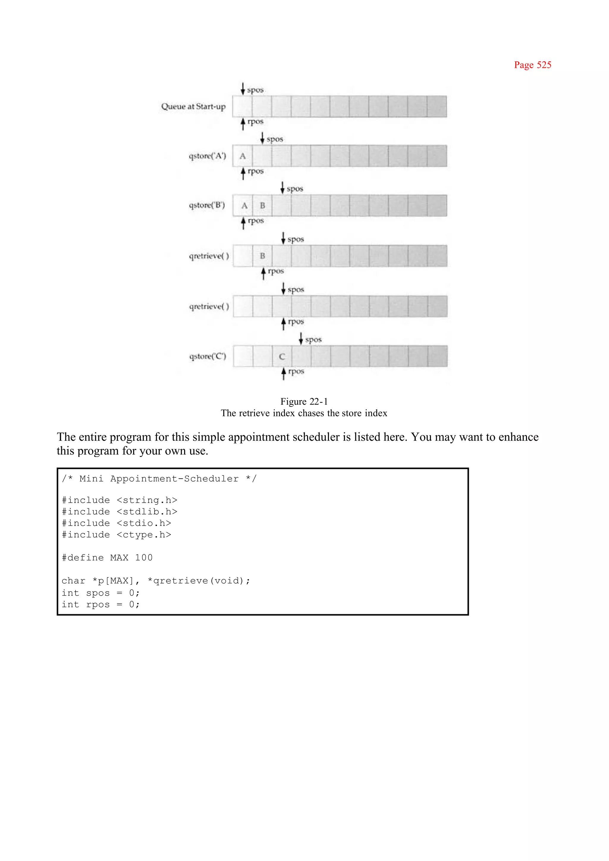 Page 525




                                               Figure 22-1
                                The retrieve index chases the store index

The entire program for this simple appointment scheduler is listed here. You may want to enhance
this program for your own use.

/* Mini Appointment-Scheduler */

#include   <string.h>
#include   <stdlib.h>
#include   <stdio.h>
#include   <ctype.h>

#define MAX 100

char *p[MAX], *qretrieve(void);
int spos = 0;
int rpos = 0;
 
