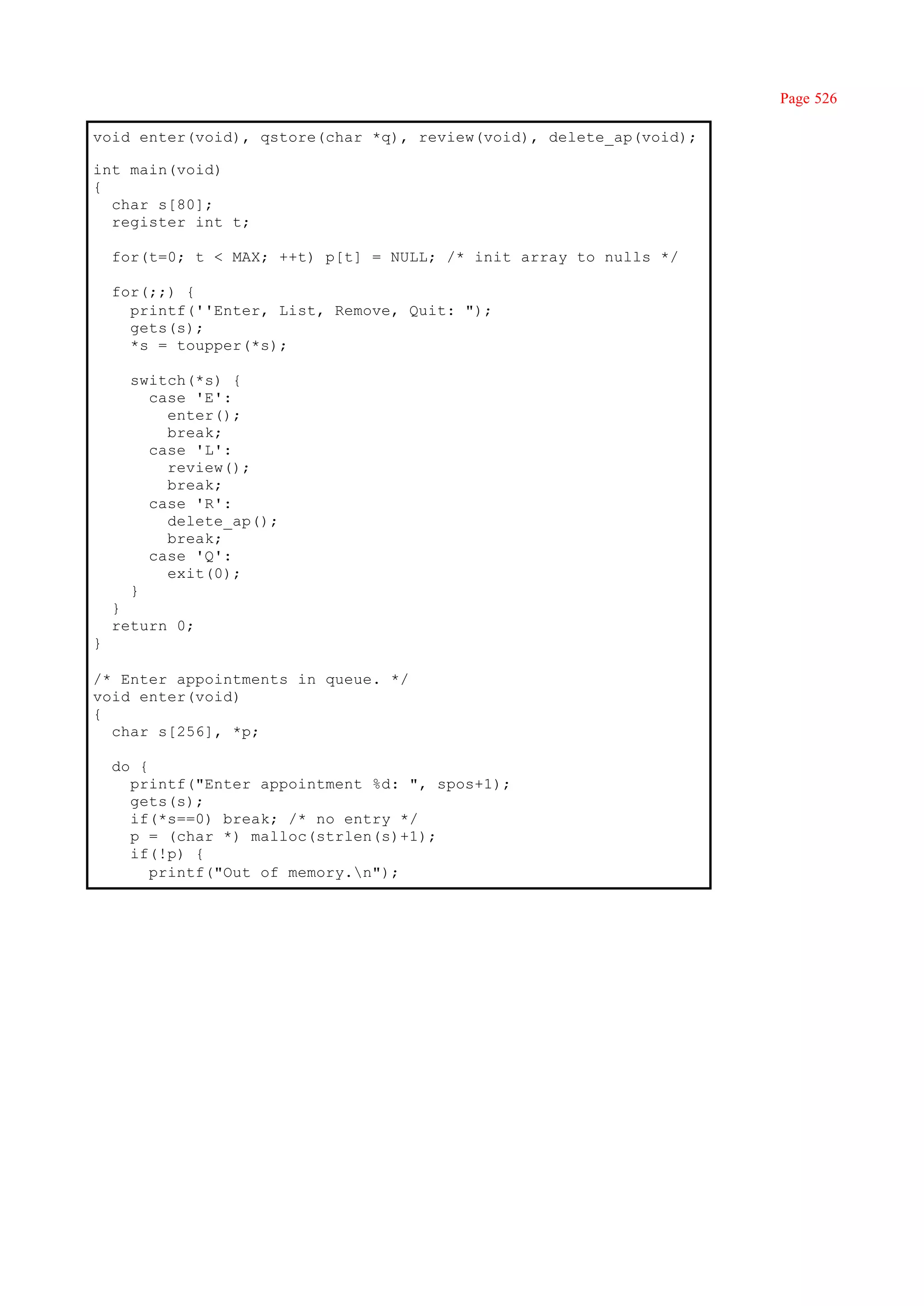Page 526

void enter(void), qstore(char *q), review(void), delete_ap(void);

int main(void)
{
  char s[80];
  register int t;

    for(t=0; t < MAX; ++t) p[t] = NULL; /* init array to nulls */

    for(;;) {
      printf(''Enter, List, Remove, Quit: ");
      gets(s);
      *s = toupper(*s);

      switch(*s) {
        case 'E':
          enter();
          break;
        case 'L':
          review();
          break;
        case 'R':
          delete_ap();
          break;
        case 'Q':
          exit(0);
      }
    }
    return 0;
}

/* Enter appointments in queue. */
void enter(void)
{
  char s[256], *p;

    do {
      printf("Enter appointment %d: ", spos+1);
      gets(s);
      if(*s==0) break; /* no entry */
      p = (char *) malloc(strlen(s)+1);
      if(!p) {
         printf("Out of memory.n");
 