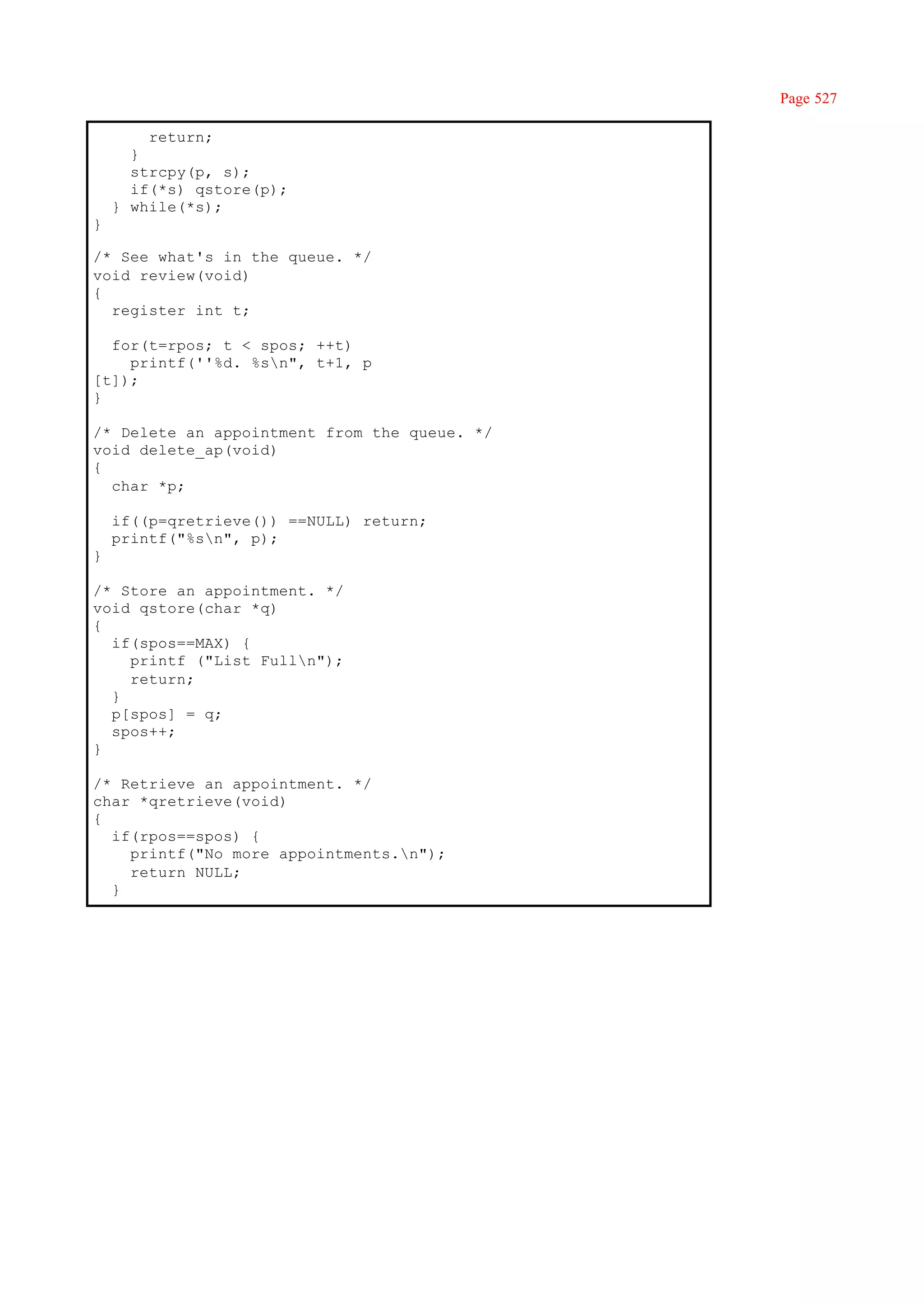 Page 527

        return;
      }
      strcpy(p, s);
      if(*s) qstore(p);
    } while(*s);
}

/* See what's in the queue. */
void review(void)
{
  register int t;

  for(t=rpos; t < spos; ++t)
    printf(''%d. %sn", t+1, p
[t]);
}

/* Delete an appointment from the queue. */
void delete_ap(void)
{
  char *p;

    if((p=qretrieve()) ==NULL) return;
    printf("%sn", p);
}

/* Store an appointment. */
void qstore(char *q)
{
  if(spos==MAX) {
    printf ("List Fulln");
    return;
  }
  p[spos] = q;
  spos++;
}

/* Retrieve an appointment. */
char *qretrieve(void)
{
  if(rpos==spos) {
    printf("No more appointments.n");
    return NULL;
  }
 
