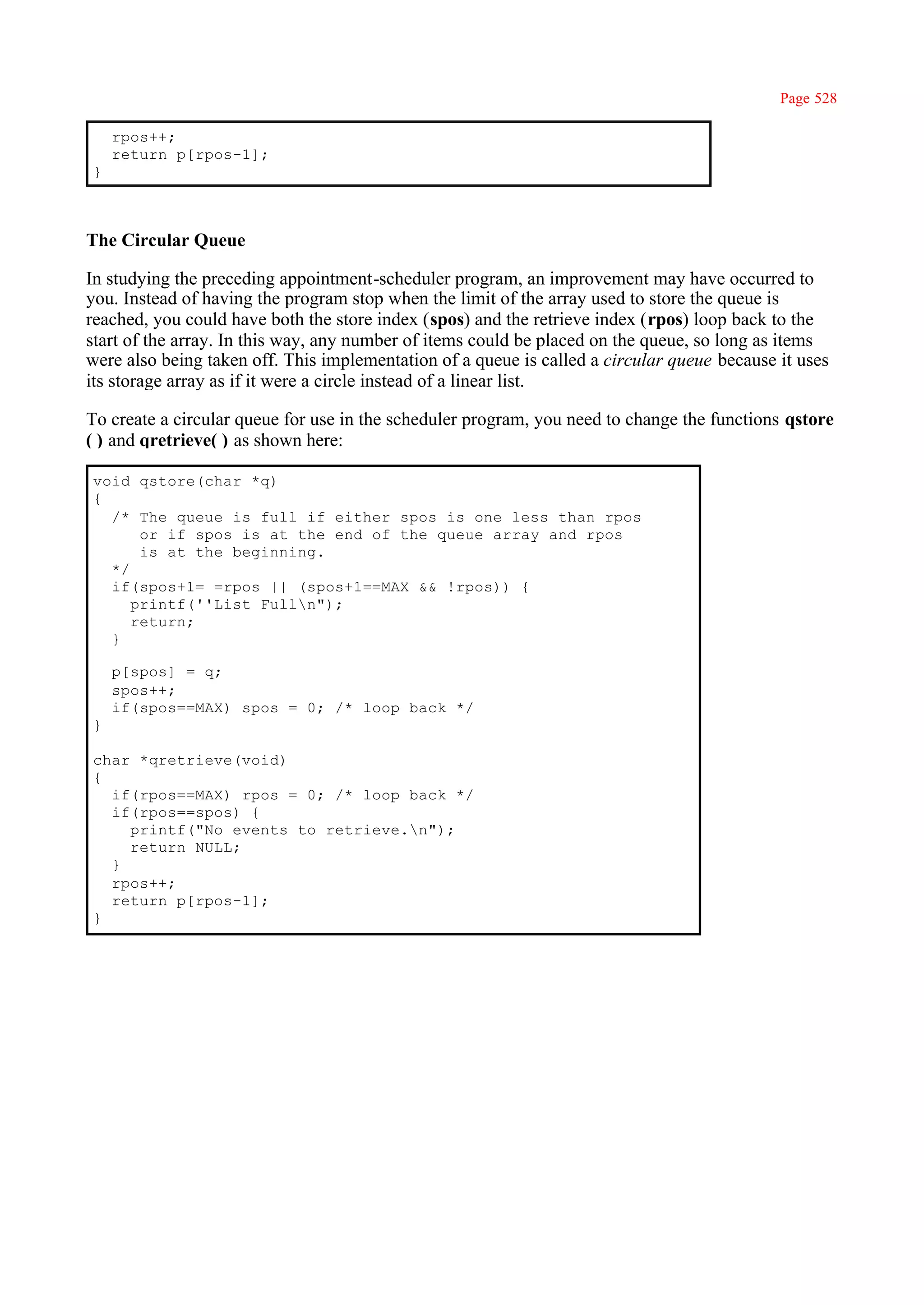 Page 528

    rpos++;
    return p[rpos-1];
}



The Circular Queue

In studying the preceding appointment-scheduler program, an improvement may have occurred to
you. Instead of having the program stop when the limit of the array used to store the queue is
reached, you could have both the store index (spos) and the retrieve index (rpos) loop back to the
start of the array. In this way, any number of items could be placed on the queue, so long as items
were also being taken off. This implementation of a queue is called a circular queue because it uses
its storage array as if it were a circle instead of a linear list.

To create a circular queue for use in the scheduler program, you need to change the functions qstore
( ) and qretrieve( ) as shown here:

void qstore(char *q)
{
  /* The queue is full if either spos is one less than rpos
      or if spos is at the end of the queue array and rpos
      is at the beginning.
  */
  if(spos+1= =rpos || (spos+1==MAX && !rpos)) {
     printf(''List Fulln");
     return;
  }

    p[spos] = q;
    spos++;
    if(spos==MAX) spos = 0; /* loop back */
}

char *qretrieve(void)
{
  if(rpos==MAX) rpos = 0; /* loop back */
  if(rpos==spos) {
    printf("No events to retrieve.n");
    return NULL;
  }
  rpos++;
  return p[rpos-1];
}
 