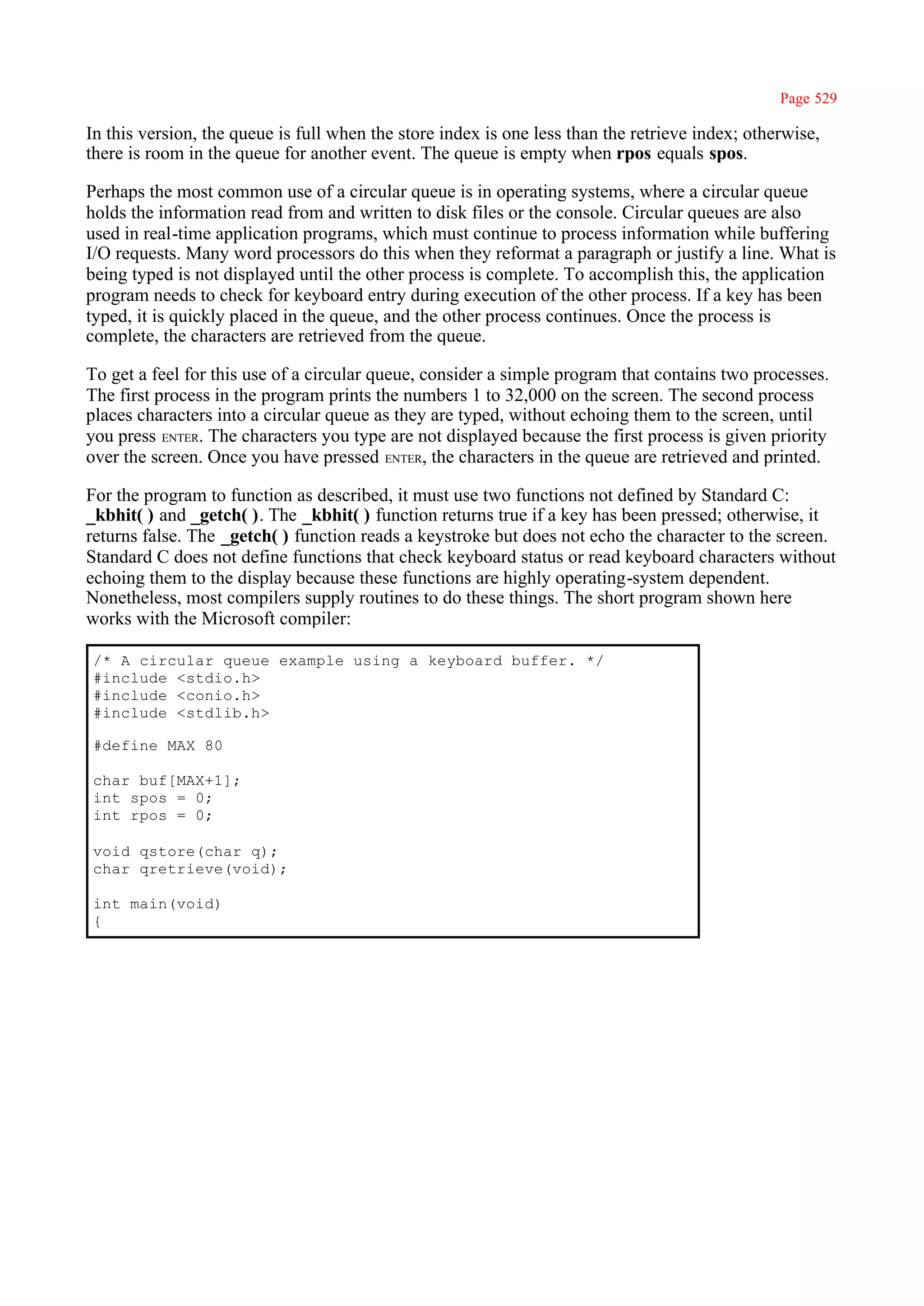 Page 529

In this version, the queue is full when the store index is one less than the retrieve index; otherwise,
there is room in the queue for another event. The queue is empty when rpos equals spos.

Perhaps the most common use of a circular queue is in operating systems, where a circular queue
holds the information read from and written to disk files or the console. Circular queues are also
used in real-time application programs, which must continue to process information while buffering
I/O requests. Many word processors do this when they reformat a paragraph or justify a line. What is
being typed is not displayed until the other process is complete. To accomplish this, the application
program needs to check for keyboard entry during execution of the other process. If a key has been
typed, it is quickly placed in the queue, and the other process continues. Once the process is
complete, the characters are retrieved from the queue.

To get a feel for this use of a circular queue, consider a simple program that contains two processes.
The first process in the program prints the numbers 1 to 32,000 on the screen. The second process
places characters into a circular queue as they are typed, without echoing them to the screen, until
you press ENTER. The characters you type are not displayed because the first process is given priority
over the screen. Once you have pressed ENTER, the characters in the queue are retrieved and printed.

For the program to function as described, it must use two functions not defined by Standard C:
_kbhit( ) and _getch( ). The _kbhit( ) function returns true if a key has been pressed; otherwise, it
returns false. The _getch( ) function reads a keystroke but does not echo the character to the screen.
Standard C does not define functions that check keyboard status or read keyboard characters without
echoing them to the display because these functions are highly operating-system dependent.
Nonetheless, most compilers supply routines to do these things. The short program shown here
works with the Microsoft compiler:

/* A circular queue example using a keyboard buffer. */
#include <stdio.h>
#include <conio.h>
#include <stdlib.h>

#define MAX 80

char buf[MAX+1];
int spos = 0;
int rpos = 0;

void qstore(char q);
char qretrieve(void);

int main(void)
{
 
