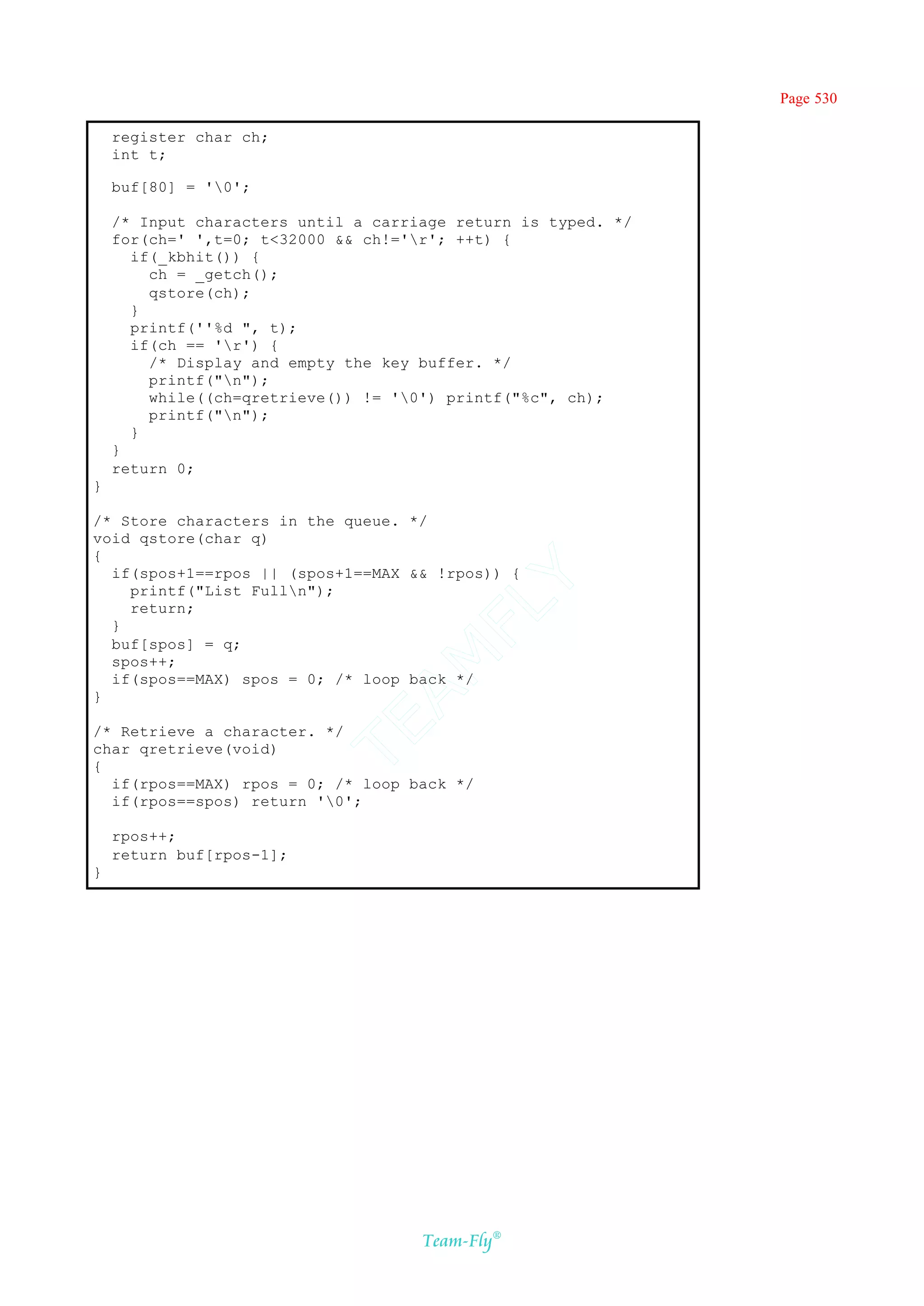 Page 530

    register char ch;
    int t;

    buf[80] = '0';

    /* Input characters until a carriage return is typed. */
    for(ch=' ',t=0; t<32000 && ch!='r'; ++t) {
      if(_kbhit()) {
        ch = _getch();
        qstore(ch);
      }
      printf(''%d ", t);
      if(ch == 'r') {
        /* Display and empty the key buffer. */
        printf("n");
        while((ch=qretrieve()) != '0') printf("%c", ch);
        printf("n");
      }
    }
    return 0;
}

/* Store characters in the queue. */
void qstore(char q)
{
  if(spos+1==rpos || (spos+1==MAX && !rpos)) {
                                    Y
    printf("List Fulln");
                                  FL
    return;
  }
  buf[spos] = q;
                                AM


  spos++;
  if(spos==MAX) spos = 0; /* loop back */
}
                          TE




/* Retrieve a character. */
char qretrieve(void)
{
  if(rpos==MAX) rpos = 0; /* loop back */
  if(rpos==spos) return '0';

    rpos++;
    return buf[rpos-1];
}




                                     Team-Fly®
 