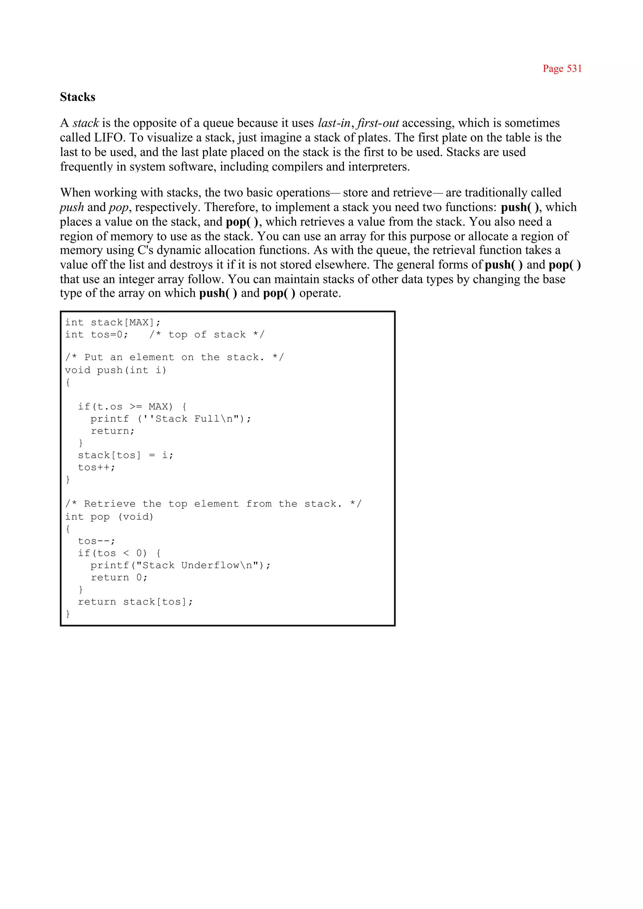 Page 531

Stacks

A stack is the opposite of a queue because it uses last-in, first-out accessing, which is sometimes
called LIFO. To visualize a stack, just imagine a stack of plates. The first plate on the table is the
last to be used, and the last plate placed on the stack is the first to be used. Stacks are used
frequently in system software, including compilers and interpreters.

When working with stacks, the two basic operations— store and retrieve— are traditionally called
push and pop, respectively. Therefore, to implement a stack you need two functions: push( ), which
places a value on the stack, and pop( ), which retrieves a value from the stack. You also need a
region of memory to use as the stack. You can use an array for this purpose or allocate a region of
memory using C's dynamic allocation functions. As with the queue, the retrieval function takes a
value off the list and destroys it if it is not stored elsewhere. The general forms of push( ) and pop( )
that use an integer array follow. You can maintain stacks of other data types by changing the base
type of the array on which push( ) and pop( ) operate.

int stack[MAX];
int tos=0;   /* top of stack */

/* Put an element on the stack. */
void push(int i)
{

    if(t.os >= MAX) {
      printf (''Stack Fulln");
      return;
    }
    stack[tos] = i;
    tos++;
}

/* Retrieve the top element from the stack. */
int pop (void)
{
  tos--;
  if(tos < 0) {
    printf("Stack Underflown");
    return 0;
  }
  return stack[tos];
}
 