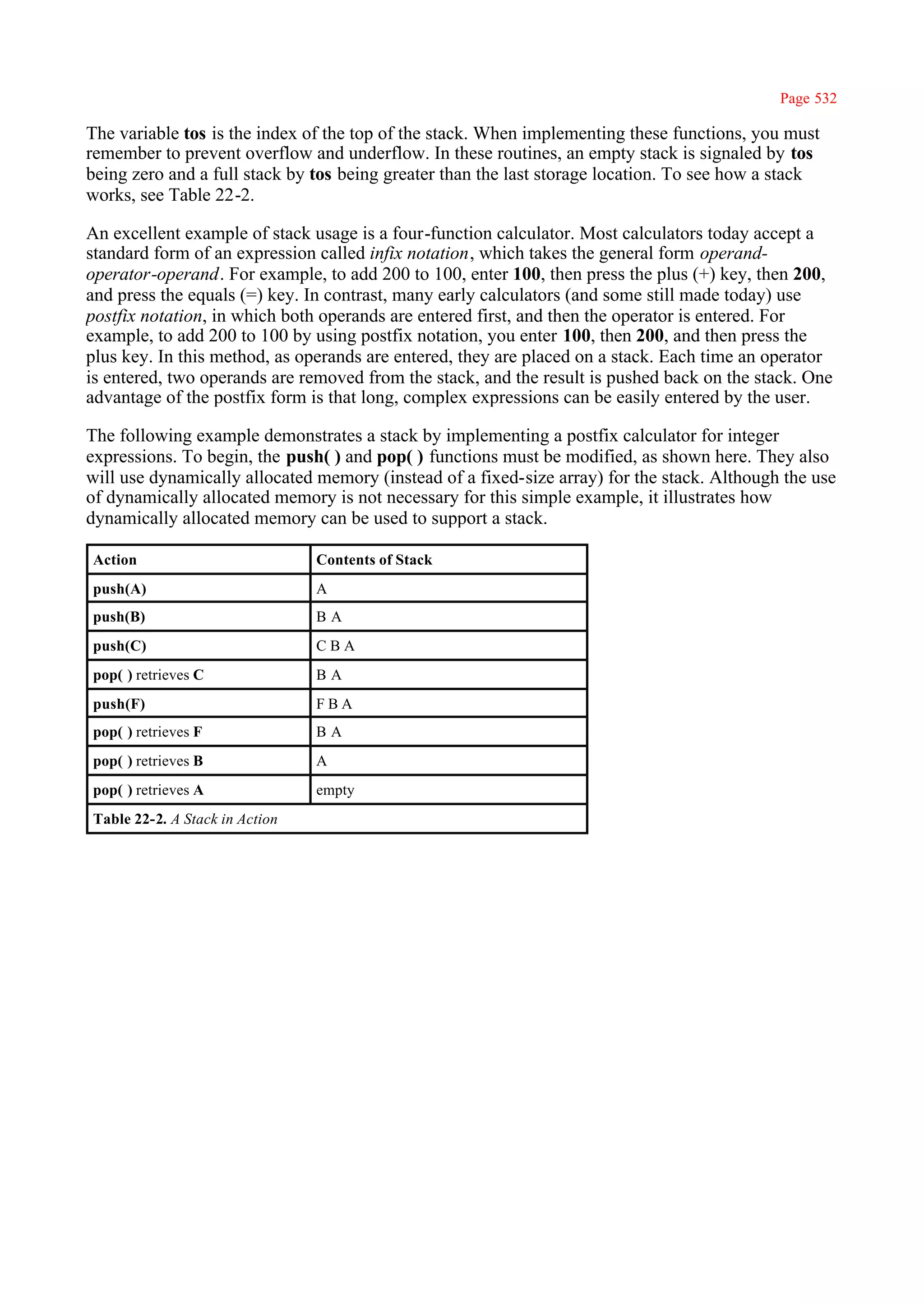 Page 532

The variable tos is the index of the top of the stack. When implementing these functions, you must
remember to prevent overflow and underflow. In these routines, an empty stack is signaled by tos
being zero and a full stack by tos being greater than the last storage location. To see how a stack
works, see Table 22-2.

An excellent example of stack usage is a four-function calculator. Most calculators today accept a
standard form of an expression called infix notation, which takes the general form operand-
operator-operand. For example, to add 200 to 100, enter 100, then press the plus (+) key, then 200,
and press the equals (=) key. In contrast, many early calculators (and some still made today) use
postfix notation, in which both operands are entered first, and then the operator is entered. For
example, to add 200 to 100 by using postfix notation, you enter 100, then 200, and then press the
plus key. In this method, as operands are entered, they are placed on a stack. Each time an operator
is entered, two operands are removed from the stack, and the result is pushed back on the stack. One
advantage of the postfix form is that long, complex expressions can be easily entered by the user.

The following example demonstrates a stack by implementing a postfix calculator for integer
expressions. To begin, the push( ) and pop( ) functions must be modified, as shown here. They also
will use dynamically allocated memory (instead of a fixed-size array) for the stack. Although the use
of dynamically allocated memory is not necessary for this simple example, it illustrates how
dynamically allocated memory can be used to support a stack.

Action                          Contents of Stack
push(A)                         A
push(B)                         BA
push(C)                         CBA
pop( ) retrieves C              BA
push(F)                         FBA
pop( ) retrieves F              BA
pop( ) retrieves B              A
pop( ) retrieves A              empty
Table 22-2. A Stack in Action
 