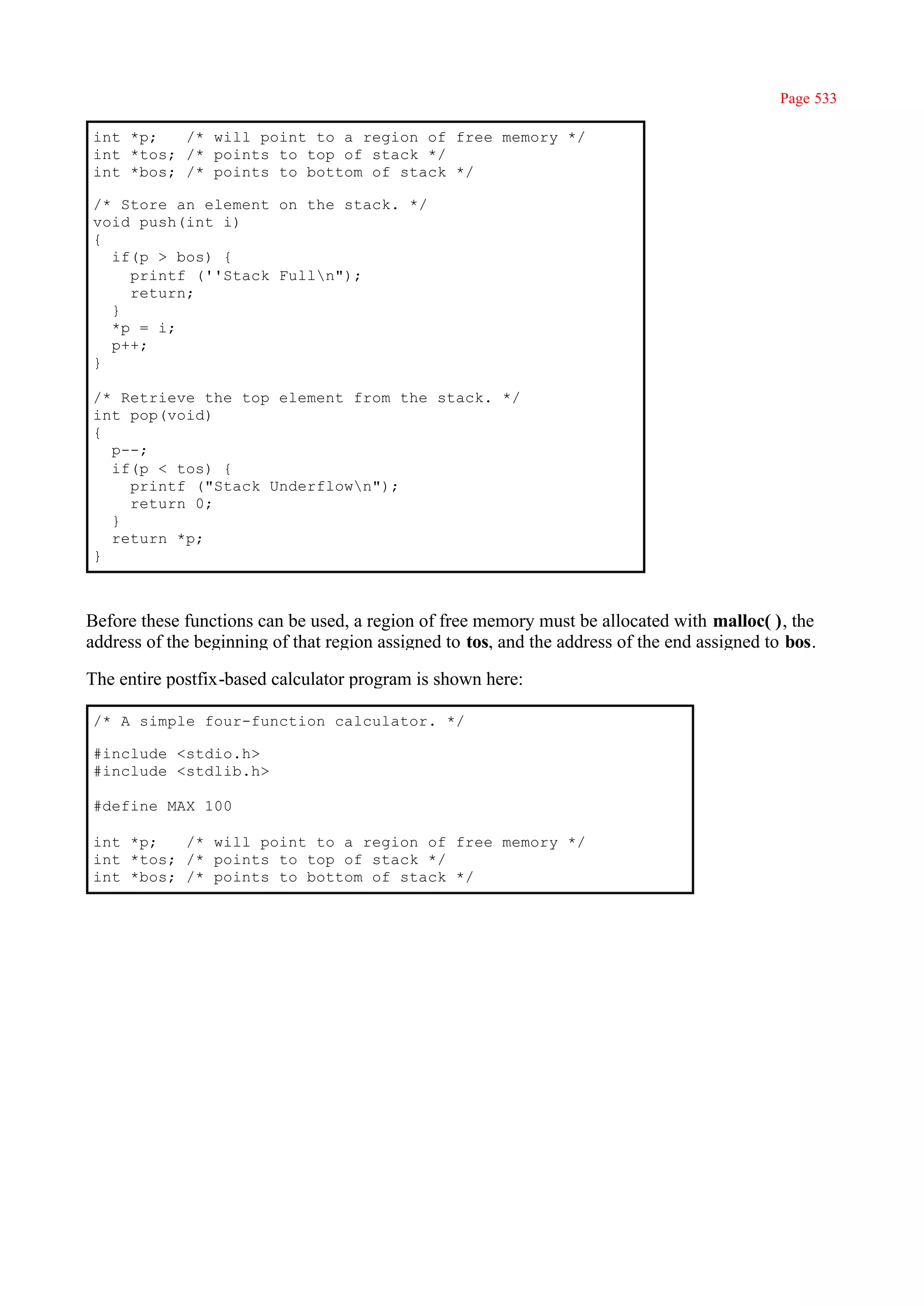 Page 533

int *p;   /* will point to a region of free memory */
int *tos; /* points to top of stack */
int *bos; /* points to bottom of stack */

/* Store an element on the stack. */
void push(int i)
{
  if(p > bos) {
    printf (''Stack Fulln");
    return;
  }
  *p = i;
  p++;
}

/* Retrieve the top element from the stack. */
int pop(void)
{
  p--;
  if(p < tos) {
    printf ("Stack Underflown");
    return 0;
  }
  return *p;
}



Before these functions can be used, a region of free memory must be allocated with malloc( ), the
address of the beginning of that region assigned to tos, and the address of the end assigned to bos.

The entire postfix-based calculator program is shown here:

/* A simple four-function calculator. */

#include <stdio.h>
#include <stdlib.h>

#define MAX 100

int *p;   /* will point to a region of free memory */
int *tos; /* points to top of stack */
int *bos; /* points to bottom of stack */
 