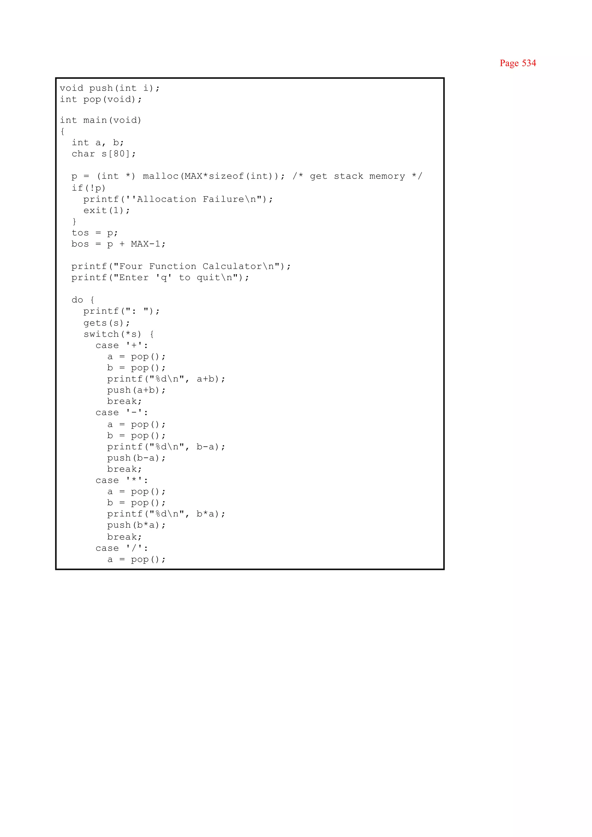 Page 534

void push(int i);
int pop(void);

int main(void)
{
  int a, b;
  char s[80];

  p = (int *) malloc(MAX*sizeof(int)); /* get stack memory */
  if(!p)
    printf(''Allocation Failuren");
    exit(1);
  }
  tos = p;
  bos = p + MAX-1;

  printf("Four Function Calculatorn");
  printf("Enter 'q' to quitn");

  do {
    printf(": ");
    gets(s);
    switch(*s) {
       case '+':
         a = pop();
         b = pop();
         printf("%dn", a+b);
         push(a+b);
         break;
       case '-':
         a = pop();
         b = pop();
         printf("%dn", b-a);
         push(b-a);
         break;
       case '*':
         a = pop();
         b = pop();
         printf("%dn", b*a);
         push(b*a);
         break;
       case '/':
         a = pop();
 