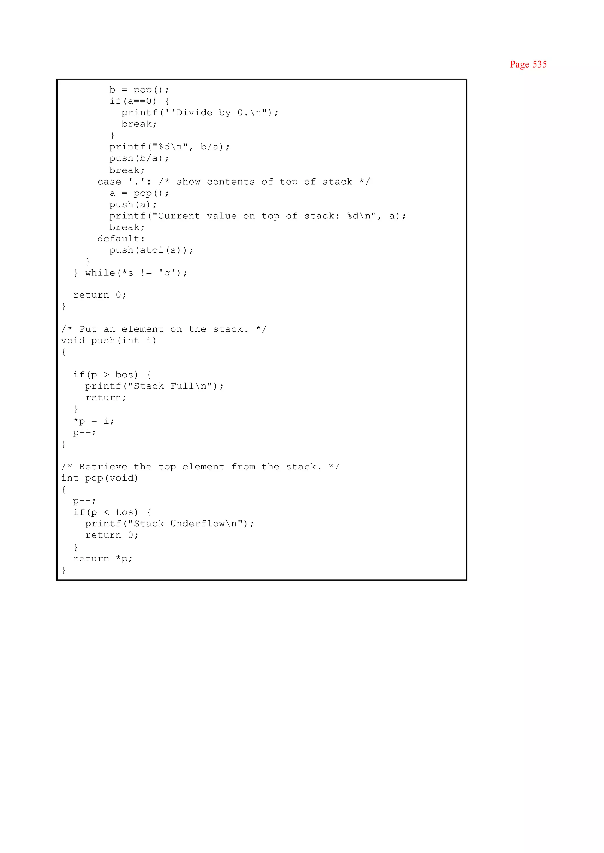 Page 535

          b = pop();
          if(a==0) {
            printf(''Divide by 0.n");
            break;
          }
          printf("%dn", b/a);
          push(b/a);
          break;
        case '.': /* show contents of top of stack */
          a = pop();
          push(a);
          printf("Current value on top of stack: %dn", a);
          break;
        default:
          push(atoi(s));
      }
    } while(*s != 'q');

    return 0;
}

/* Put an element on the stack. */
void push(int i)
{

    if(p > bos) {
      printf("Stack Fulln");
      return;
    }
    *p = i;
    p++;
}

/* Retrieve the top element from the stack. */
int pop(void)
{
  p--;
  if(p < tos) {
    printf("Stack Underflown");
    return 0;
  }
  return *p;
}
 