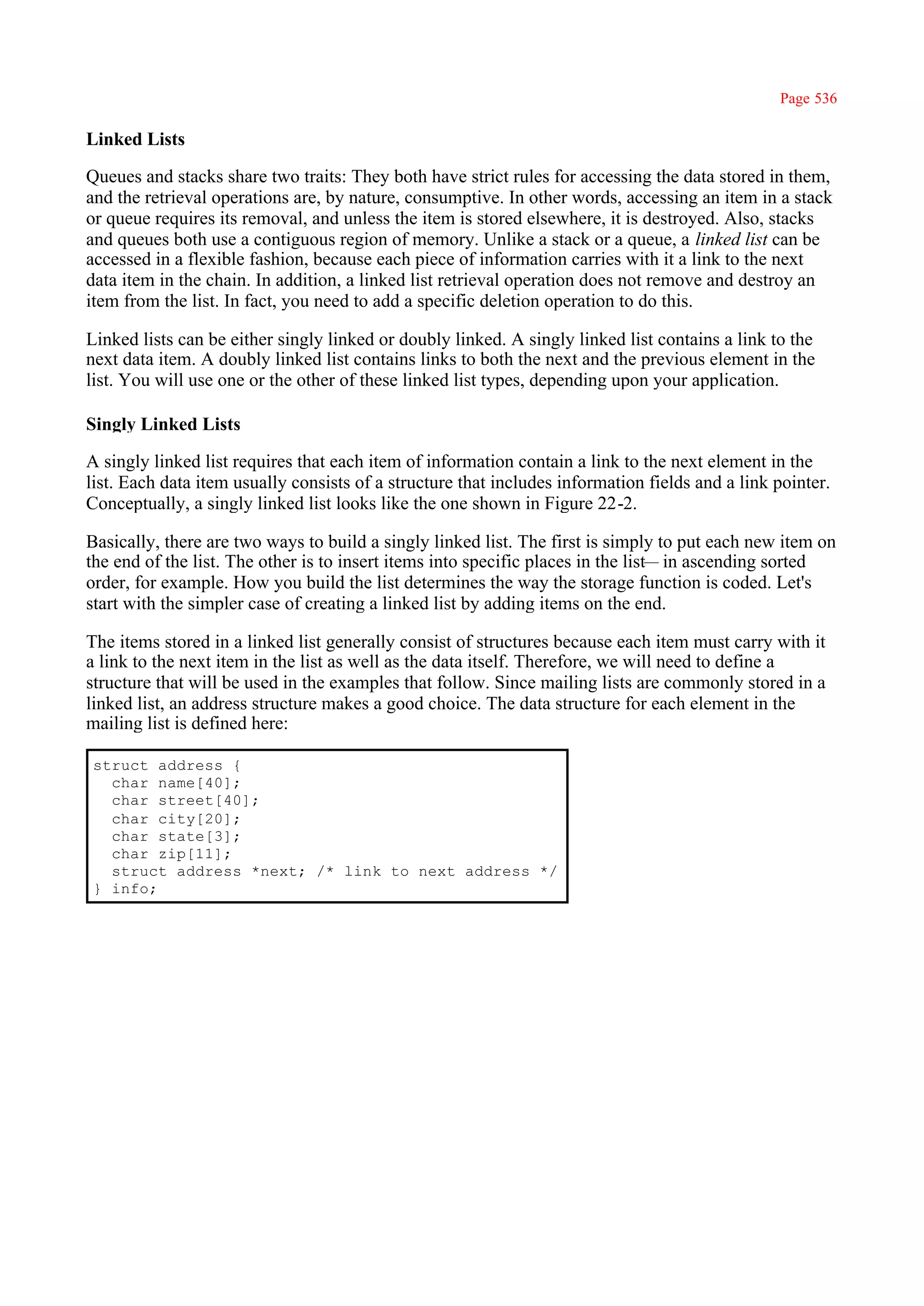 Page 536

Linked Lists

Queues and stacks share two traits: They both have strict rules for accessing the data stored in them,
and the retrieval operations are, by nature, consumptive. In other words, accessing an item in a stack
or queue requires its removal, and unless the item is stored elsewhere, it is destroyed. Also, stacks
and queues both use a contiguous region of memory. Unlike a stack or a queue, a linked list can be
accessed in a flexible fashion, because each piece of information carries with it a link to the next
data item in the chain. In addition, a linked list retrieval operation does not remove and destroy an
item from the list. In fact, you need to add a specific deletion operation to do this.

Linked lists can be either singly linked or doubly linked. A singly linked list contains a link to the
next data item. A doubly linked list contains links to both the next and the previous element in the
list. You will use one or the other of these linked list types, depending upon your application.

Singly Linked Lists

A singly linked list requires that each item of information contain a link to the next element in the
list. Each data item usually consists of a structure that includes information fields and a link pointer.
Conceptually, a singly linked list looks like the one shown in Figure 22-2.

Basically, there are two ways to build a singly linked list. The first is simply to put each new item on
the end of the list. The other is to insert items into specific places in the list— in ascending sorted
order, for example. How you build the list determines the way the storage function is coded. Let's
start with the simpler case of creating a linked list by adding items on the end.

The items stored in a linked list generally consist of structures because each item must carry with it
a link to the next item in the list as well as the data itself. Therefore, we will need to define a
structure that will be used in the examples that follow. Since mailing lists are commonly stored in a
linked list, an address structure makes a good choice. The data structure for each element in the
mailing list is defined here:

struct address {
  char name[40];
  char street[40];
  char city[20];
  char state[3];
  char zip[11];
  struct address *next; /* link to next address */
} info;
 