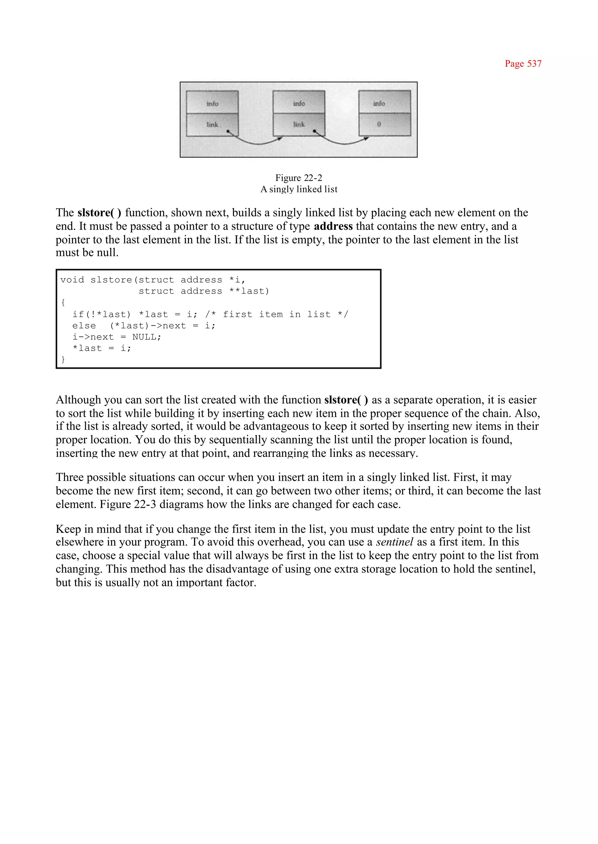 Page 537




                                                 Figure 22-2
                                             A singly linked list

The slstore( ) function, shown next, builds a singly linked list by placing each new element on the
end. It must be passed a pointer to a structure of type address that contains the new entry, and a
pointer to the last element in the list. If the list is empty, the pointer to the last element in the list
must be null.

 void slstore(struct address *i,
              struct address **last)
 {
   if(!*last) *last = i; /* first item in list */
   else (*last)->next = i;
   i->next = NULL;
   *last = i;
 }



Although you can sort the list created with the function slstore( ) as a separate operation, it is easier
to sort the list while building it by inserting each new item in the proper sequence of the chain. Also,
if the list is already sorted, it would be advantageous to keep it sorted by inserting new items in their
proper location. You do this by sequentially scanning the list until the proper location is found,
inserting the new entry at that point, and rearranging the links as necessary.

Three possible situations can occur when you insert an item in a singly linked list. First, it may
become the new first item; second, it can go between two other items; or third, it can become the last
element. Figure 22-3 diagrams how the links are changed for each case.

Keep in mind that if you change the first item in the list, you must update the entry point to the list
elsewhere in your program. To avoid this overhead, you can use a sentinel as a first item. In this
case, choose a special value that will always be first in the list to keep the entry point to the list from
changing. This method has the disadvantage of using one extra storage location to hold the sentinel,
but this is usually not an important factor.
 