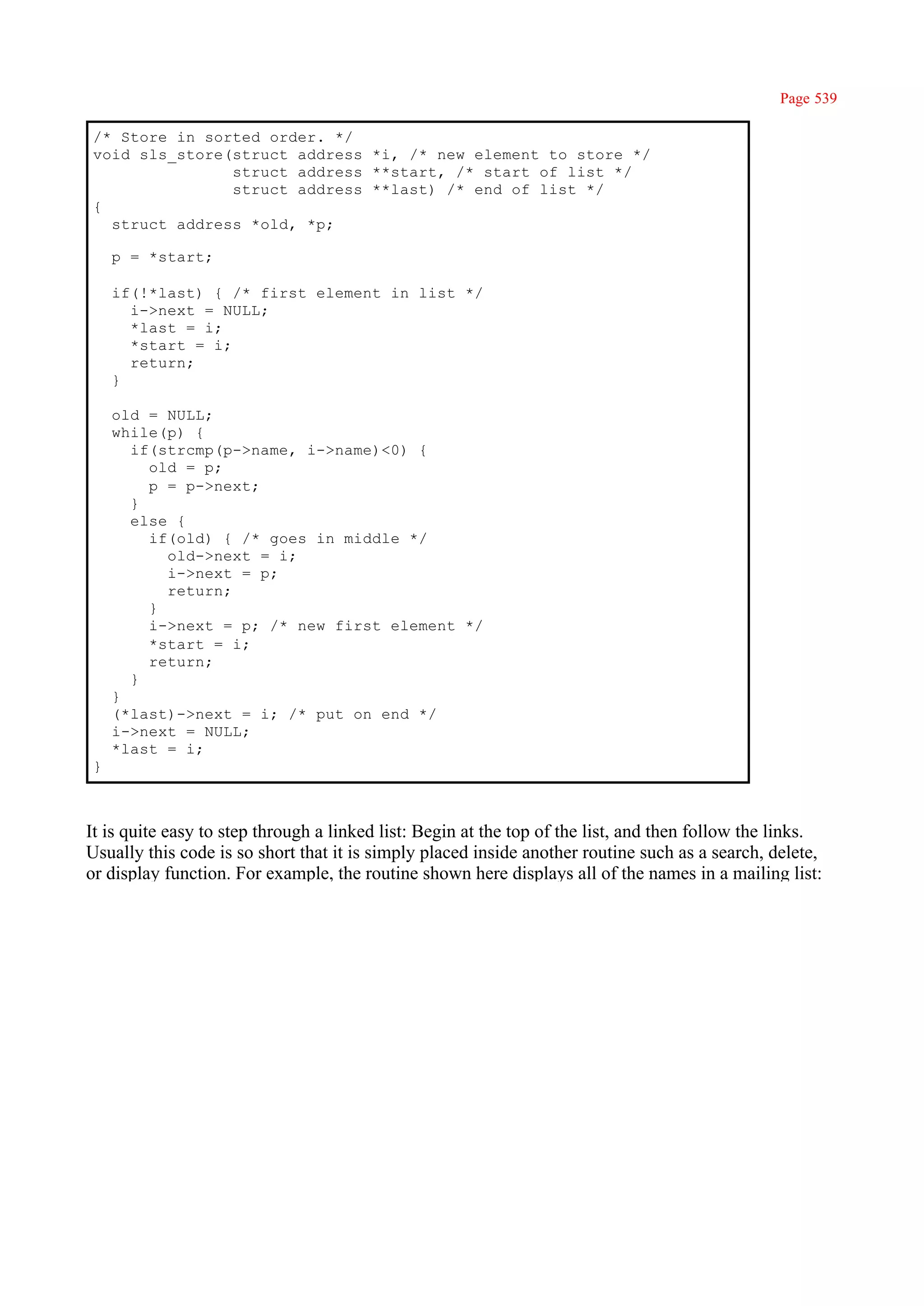 Page 539

/* Store in sorted order. */
void sls_store(struct address *i, /* new element to store */
               struct address **start, /* start of list */
               struct address **last) /* end of list */
{
  struct address *old, *p;

    p = *start;

    if(!*last) { /* first element in list */
      i->next = NULL;
      *last = i;
      *start = i;
      return;
    }

    old = NULL;
    while(p) {
      if(strcmp(p->name, i->name)<0) {
        old = p;
        p = p->next;
      }
      else {
        if(old) { /* goes in middle */
          old->next = i;
          i->next = p;
          return;
        }
        i->next = p; /* new first element */
        *start = i;
        return;
      }
    }
    (*last)->next = i; /* put on end */
    i->next = NULL;
    *last = i;
}



It is quite easy to step through a linked list: Begin at the top of the list, and then follow the links.
Usually this code is so short that it is simply placed inside another routine such as a search, delete,
or display function. For example, the routine shown here displays all of the names in a mailing list:
 