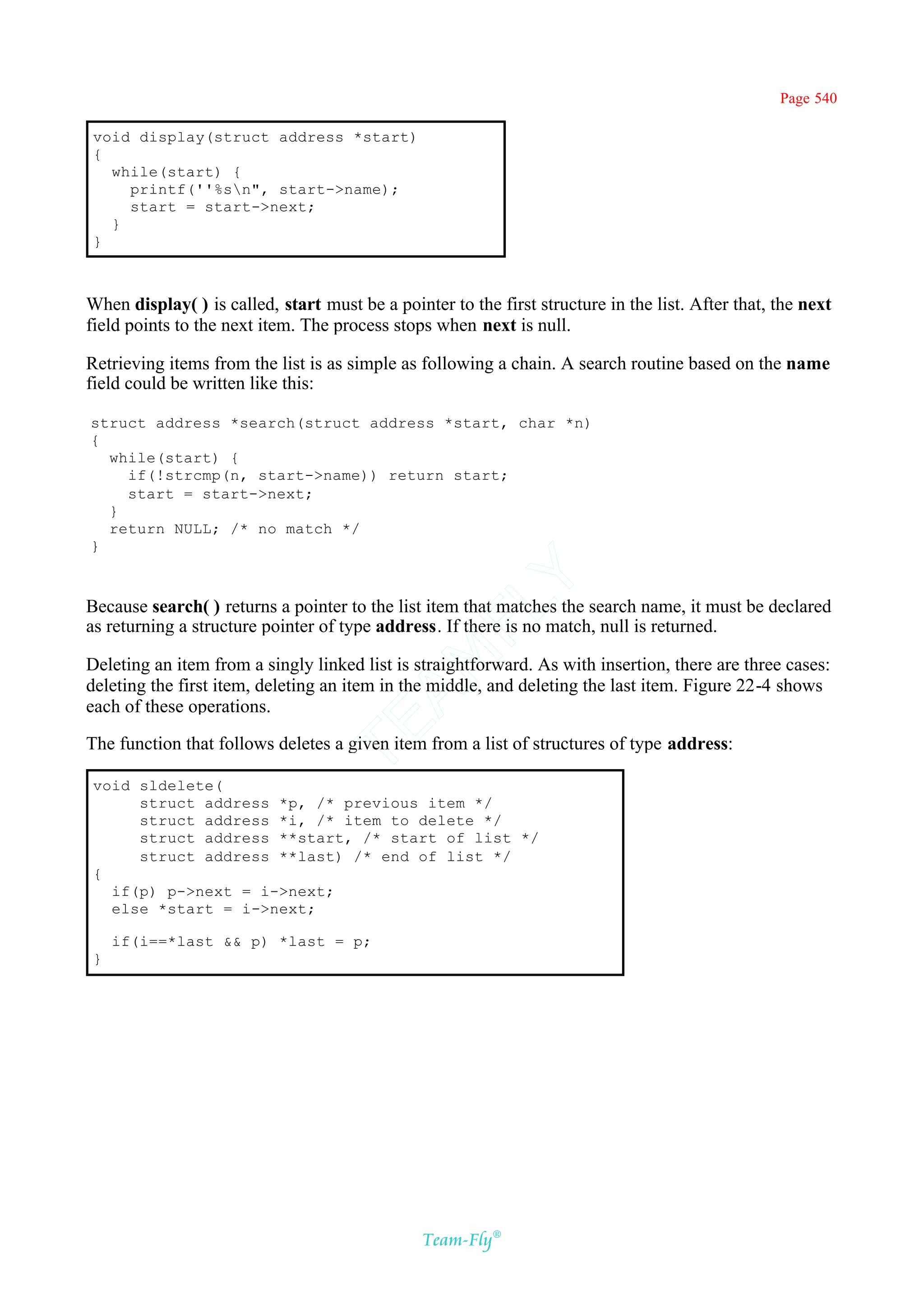 Page 540

 void display(struct address *start)
 {
   while(start) {
     printf(''%sn", start->name);
     start = start->next;
   }
 }



When display( ) is called, start must be a pointer to the first structure in the list. After that, the next
field points to the next item. The process stops when next is null.

Retrieving items from the list is as simple as following a chain. A search routine based on the name
field could be written like this:

struct address *search(struct address *start, char *n)
{
  while(start) {
    if(!strcmp(n, start->name)) return start;
    start = start->next;
  }
  return NULL; /* no match */
}                                            Y
Because search( ) returns a pointer to the list item that matches the search name, it must be declared
                                           FL
as returning a structure pointer of type address. If there is no match, null is returned.
                                         AM


Deleting an item from a singly linked list is straightforward. As with insertion, there are three cases:
deleting the first item, deleting an item in the middle, and deleting the last item. Figure 22-4 shows
each of these operations.
                                 TE




The function that follows deletes a given item from a list of structures of type address:

 void sldelete(
      struct address *p, /* previous item */
      struct address *i, /* item to delete */
      struct address **start, /* start of list */
      struct address **last) /* end of list */
 {
   if(p) p->next = i->next;
   else *start = i->next;

     if(i==*last && p) *last = p;
 }




                                                Team-Fly®
 