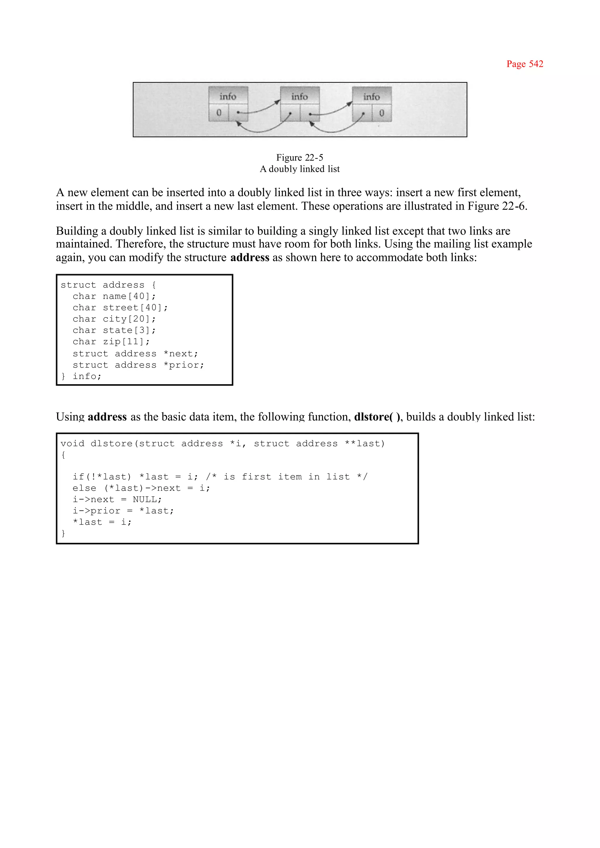 Page 542




                                              Figure 22-5
                                           A doubly linked list

A new element can be inserted into a doubly linked list in three ways: insert a new first element,
insert in the middle, and insert a new last element. These operations are illustrated in Figure 22-6.

Building a doubly linked list is similar to building a singly linked list except that two links are
maintained. Therefore, the structure must have room for both links. Using the mailing list example
again, you can modify the structure address as shown here to accommodate both links:

struct address {
  char name[40];
  char street[40];
  char city[20];
  char state[3];
  char zip[11];
  struct address *next;
  struct address *prior;
} info;



Using address as the basic data item, the following function, dlstore( ), builds a doubly linked list:

void dlstore(struct address *i, struct address **last)
{

    if(!*last) *last = i; /* is first item in list */
    else (*last)->next = i;
    i->next = NULL;
    i->prior = *last;
    *last = i;
}
 