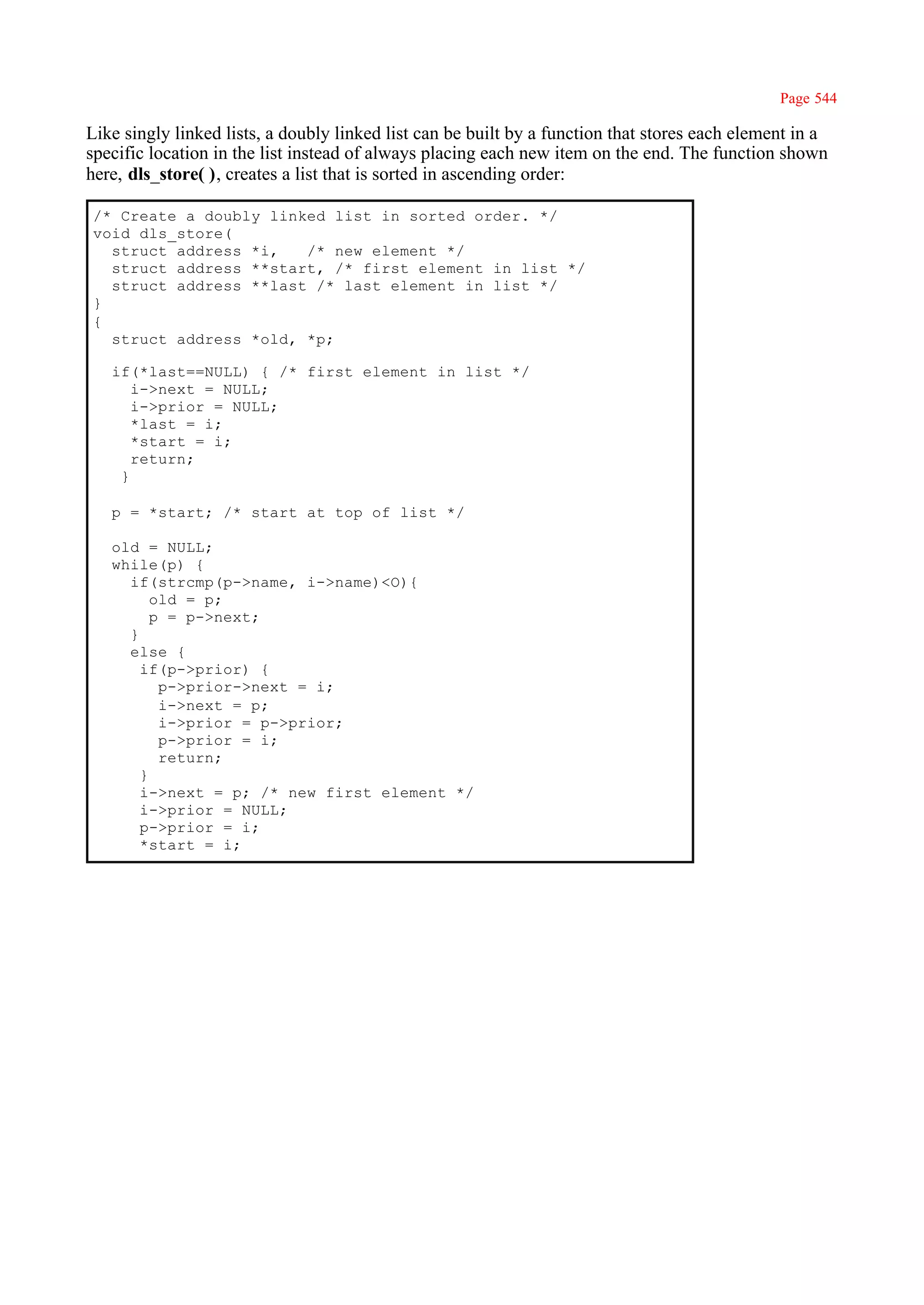 Page 544

Like singly linked lists, a doubly linked list can be built by a function that stores each element in a
specific location in the list instead of always placing each new item on the end. The function shown
here, dls_store( ), creates a list that is sorted in ascending order:

/* Create a doubly linked list in sorted order. */
void dls_store(
  struct address *i,   /* new element */
  struct address **start, /* first element in list */
  struct address **last /* last element in list */
}
{
  struct address *old, *p;

   if(*last==NULL) { /* first element in list */
      i->next = NULL;
      i->prior = NULL;
      *last = i;
      *start = i;
      return;
    }

   p = *start; /* start at top of list */

   old = NULL;
   while(p) {
     if(strcmp(p->name, i->name)<O){
         old = p;
         p = p->next;
     }
     else {
       if(p->prior) {
          p->prior->next = i;
          i->next = p;
          i->prior = p->prior;
          p->prior = i;
          return;
       }
       i->next = p; /* new first element */
       i->prior = NULL;
       p->prior = i;
       *start = i;
 