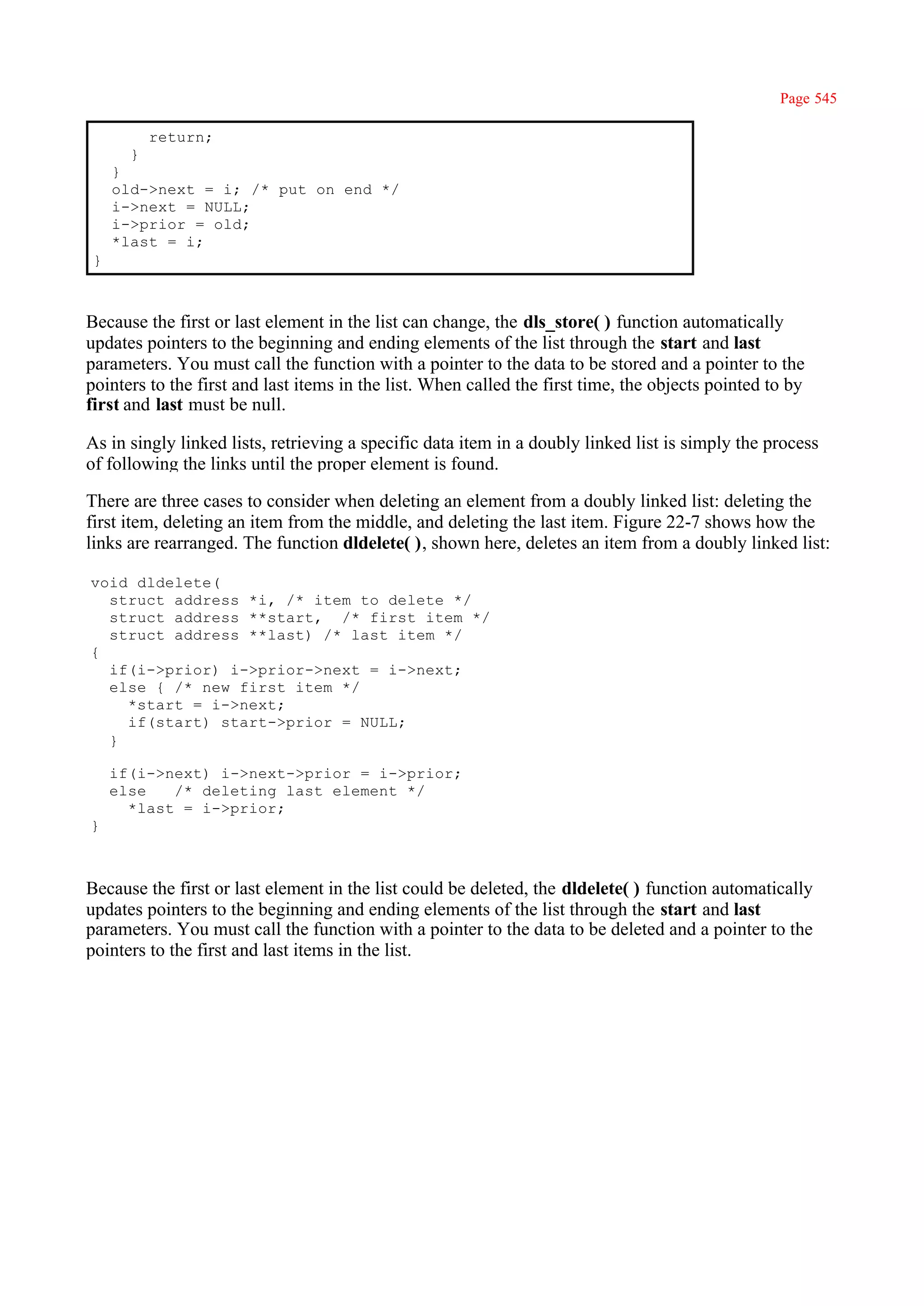 Page 545

          return;
      }
    }
    old->next = i; /* put on end */
    i->next = NULL;
    i->prior = old;
    *last = i;
}



Because the first or last element in the list can change, the dls_store( ) function automatically
updates pointers to the beginning and ending elements of the list through the start and last
parameters. You must call the function with a pointer to the data to be stored and a pointer to the
pointers to the first and last items in the list. When called the first time, the objects pointed to by
first and last must be null.

As in singly linked lists, retrieving a specific data item in a doubly linked list is simply the process
of following the links until the proper element is found.

There are three cases to consider when deleting an element from a doubly linked list: deleting the
first item, deleting an item from the middle, and deleting the last item. Figure 22-7 shows how the
links are rearranged. The function dldelete( ), shown here, deletes an item from a doubly linked list:

void dldelete(
  struct address *i, /* item to delete */
  struct address **start, /* first item */
  struct address **last) /* last item */
{
  if(i->prior) i->prior->next = i->next;
  else { /* new first item */
    *start = i->next;
    if(start) start->prior = NULL;
  }

    if(i->next) i->next->prior = i->prior;
    else   /* deleting last element */
      *last = i->prior;
}



Because the first or last element in the list could be deleted, the dldelete( ) function automatically
updates pointers to the beginning and ending elements of the list through the start and last
parameters. You must call the function with a pointer to the data to be deleted and a pointer to the
pointers to the first and last items in the list.
 