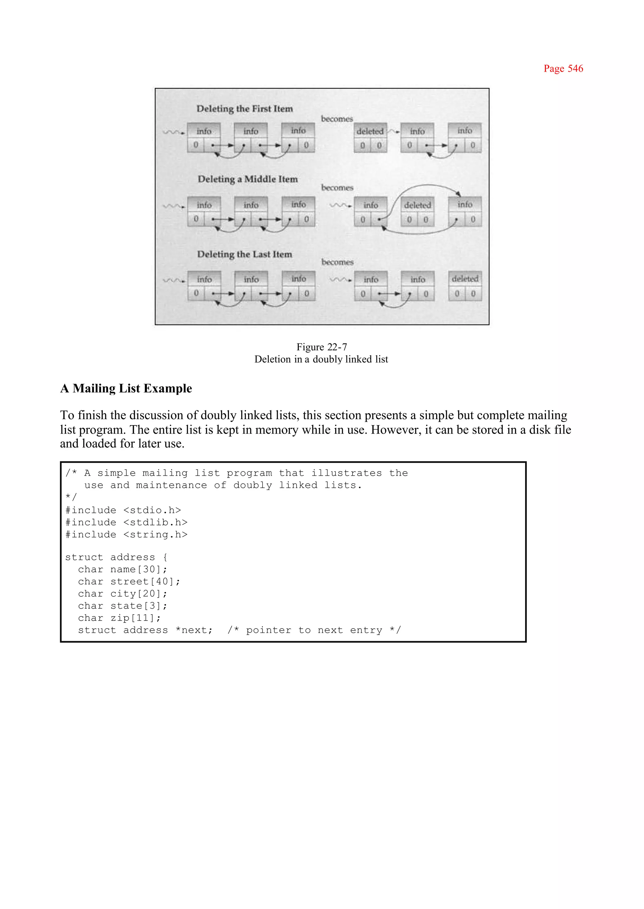 Page 546




                                                Figure 22-7
                                      Deletion in a doubly linked list

A Mailing List Example

To finish the discussion of doubly linked lists, this section presents a simple but complete mailing
list program. The entire list is kept in memory while in use. However, it can be stored in a disk file
and loaded for later use.

/* A simple mailing list program that illustrates the
   use and maintenance of doubly linked lists.
*/
#include <stdio.h>
#include <stdlib.h>
#include <string.h>

struct address {
  char name[30];
  char street[40];
  char city[20];
  char state[3];
  char zip[11];
  struct address *next;          /* pointer to next entry */
 