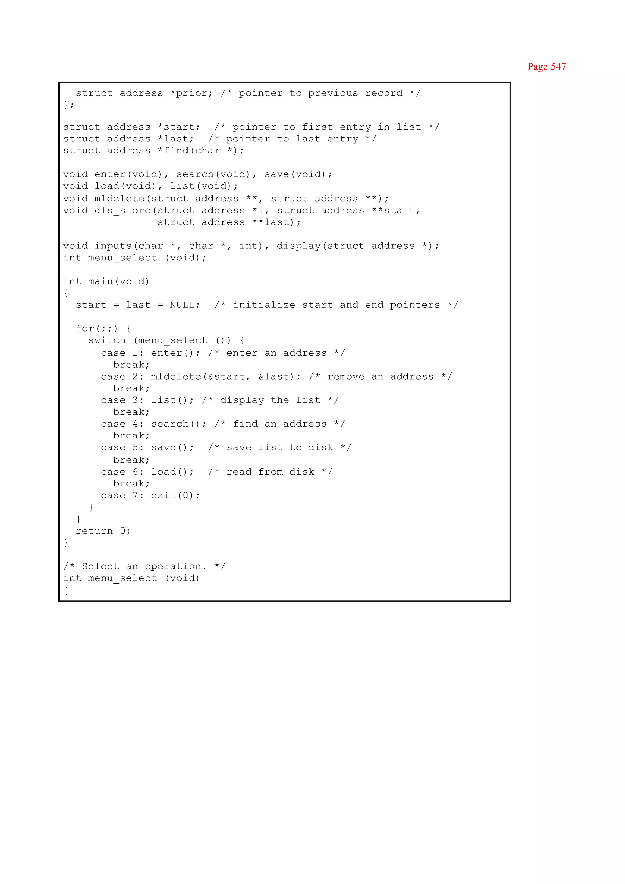 Page 547

     struct address *prior; /* pointer to previous record */
};

struct address *start; /* pointer to first entry in list */
struct address *last; /* pointer to last entry */
struct address *find(char *);

void    enter(void), search(void), save(void);
void    load(void), list(void);
void    mldelete(struct address **, struct address **);
void    dls_store(struct address *i, struct address **start,
                  struct address **last);

void inputs(char *, char *, int), display(struct address *);
int menu_select (void);

int main(void)
{
  start = last = NULL;     /* initialize start and end pointers */

     for(;;) {
       switch (menu_select ()) {
         case 1: enter(); /* enter an address */
           break;
         case 2: mldelete(&start, &last); /* remove an address */
           break;
         case 3: list(); /* display the list */
           break;
         case 4: search(); /* find an address */
           break;
         case 5: save(); /* save list to disk */
           break;
         case 6: load(); /* read from disk */
           break;
         case 7: exit(0);
       }
     }
     return 0;
}

/* Select an operation. */
int menu_select (void)
{
 
