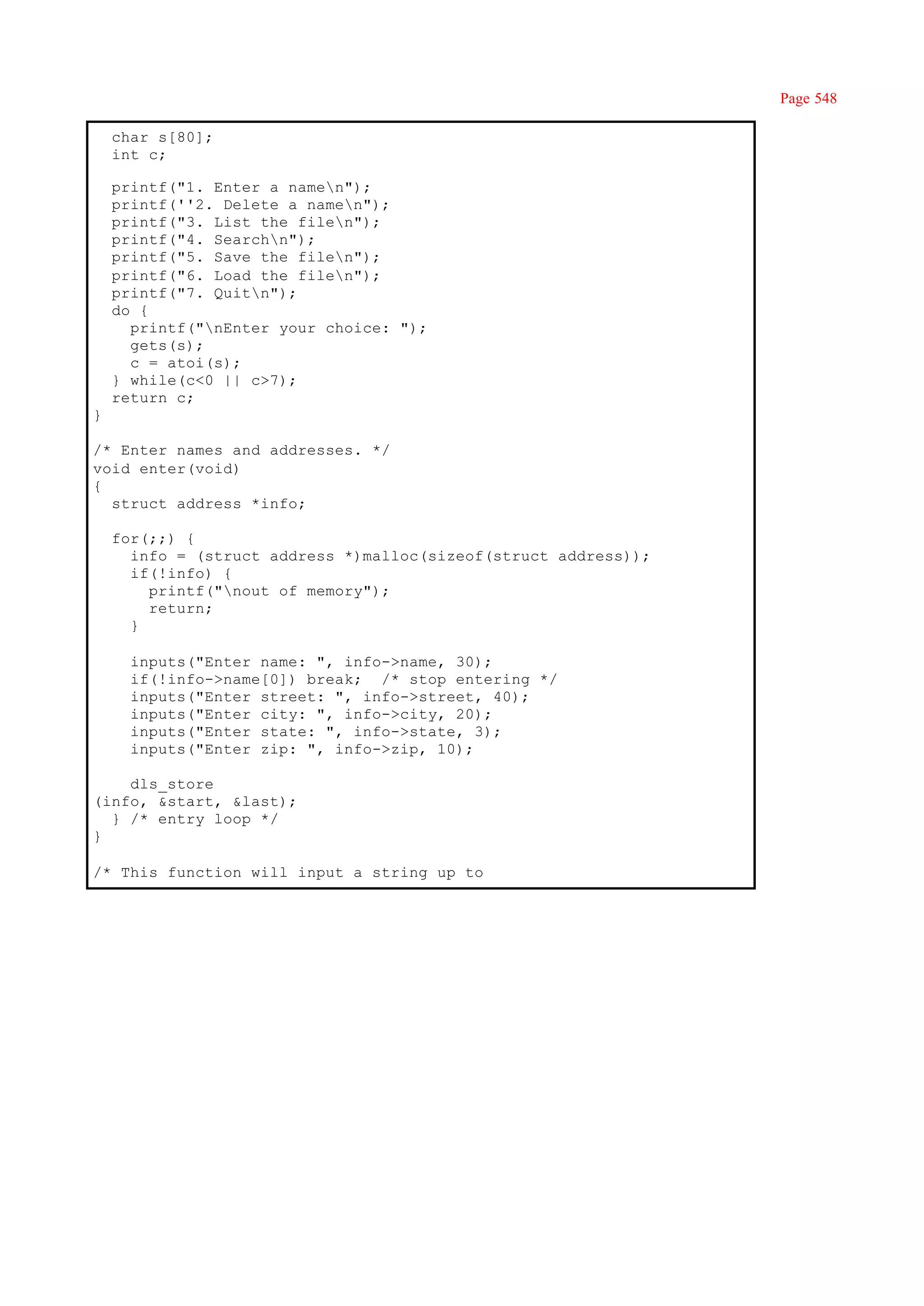 Page 548

    char s[80];
    int c;

    printf("1. Enter a namen");
    printf(''2. Delete a namen");
    printf("3. List the filen");
    printf("4. Searchn");
    printf("5. Save the filen");
    printf("6. Load the filen");
    printf("7. Quitn");
    do {
      printf("nEnter your choice: ");
      gets(s);
      c = atoi(s);
    } while(c<0 || c>7);
    return c;
}

/* Enter names and addresses. */
void enter(void)
{
  struct address *info;

    for(;;) {
      info = (struct address *)malloc(sizeof(struct address));
      if(!info) {
        printf("nout of memory");
        return;
      }

      inputs("Enter name: ", info->name, 30);
      if(!info->name[0]) break; /* stop entering */
      inputs("Enter street: ", info->street, 40);
      inputs("Enter city: ", info->city, 20);
      inputs("Enter state: ", info->state, 3);
      inputs("Enter zip: ", info->zip, 10);

    dls_store
(info, &start, &last);
  } /* entry loop */
}

/* This function will input a string up to
 