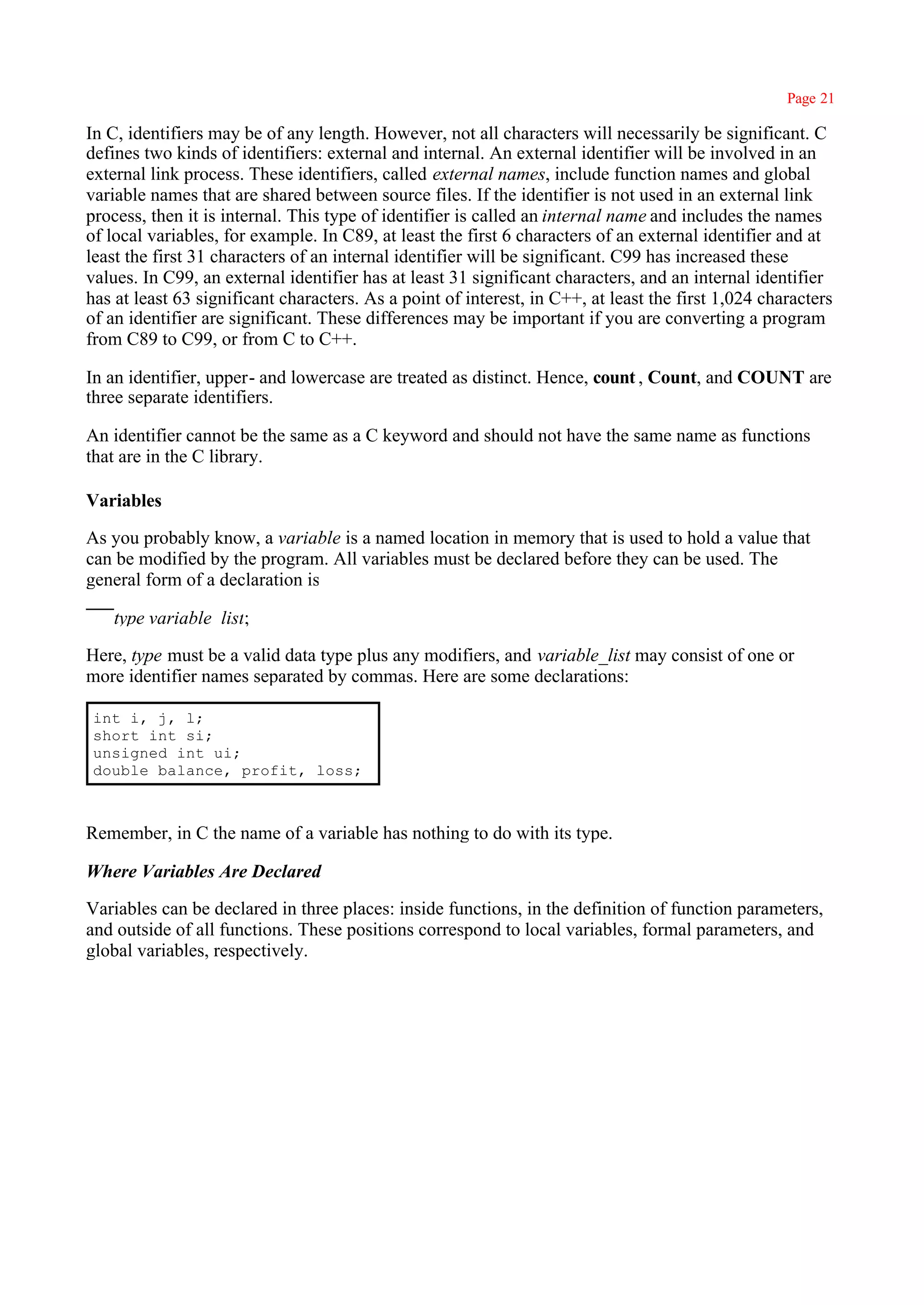 Page 21

In C, identifiers may be of any length. However, not all characters will necessarily be significant. C
defines two kinds of identifiers: external and internal. An external identifier will be involved in an
external link process. These identifiers, called external names, include function names and global
variable names that are shared between source files. If the identifier is not used in an external link
process, then it is internal. This type of identifier is called an internal name and includes the names
of local variables, for example. In C89, at least the first 6 characters of an external identifier and at
least the first 31 characters of an internal identifier will be significant. C99 has increased these
values. In C99, an external identifier has at least 31 significant characters, and an internal identifier
has at least 63 significant characters. As a point of interest, in C++, at least the first 1,024 characters
of an identifier are significant. These differences may be important if you are converting a program
from C89 to C99, or from C to C++.

In an identifier, upper- and lowercase are treated as distinct. Hence, count , Count, and COUNT are
three separate identifiers.

An identifier cannot be the same as a C keyword and should not have the same name as functions
that are in the C library.

Variables

As you probably know, a variable is a named location in memory that is used to hold a value that
can be modified by the program. All variables must be declared before they can be used. The
general form of a declaration is

    type variable_list;

Here, type must be a valid data type plus any modifiers, and variable_list may consist of one or
more identifier names separated by commas. Here are some declarations:

 int i, j, l;
 short int si;
 unsigned int ui;
 double balance, profit, loss;



Remember, in C the name of a variable has nothing to do with its type.

Where Variables Are Declared

Variables can be declared in three places: inside functions, in the definition of function parameters,
and outside of all functions. These positions correspond to local variables, formal parameters, and
global variables, respectively.
 