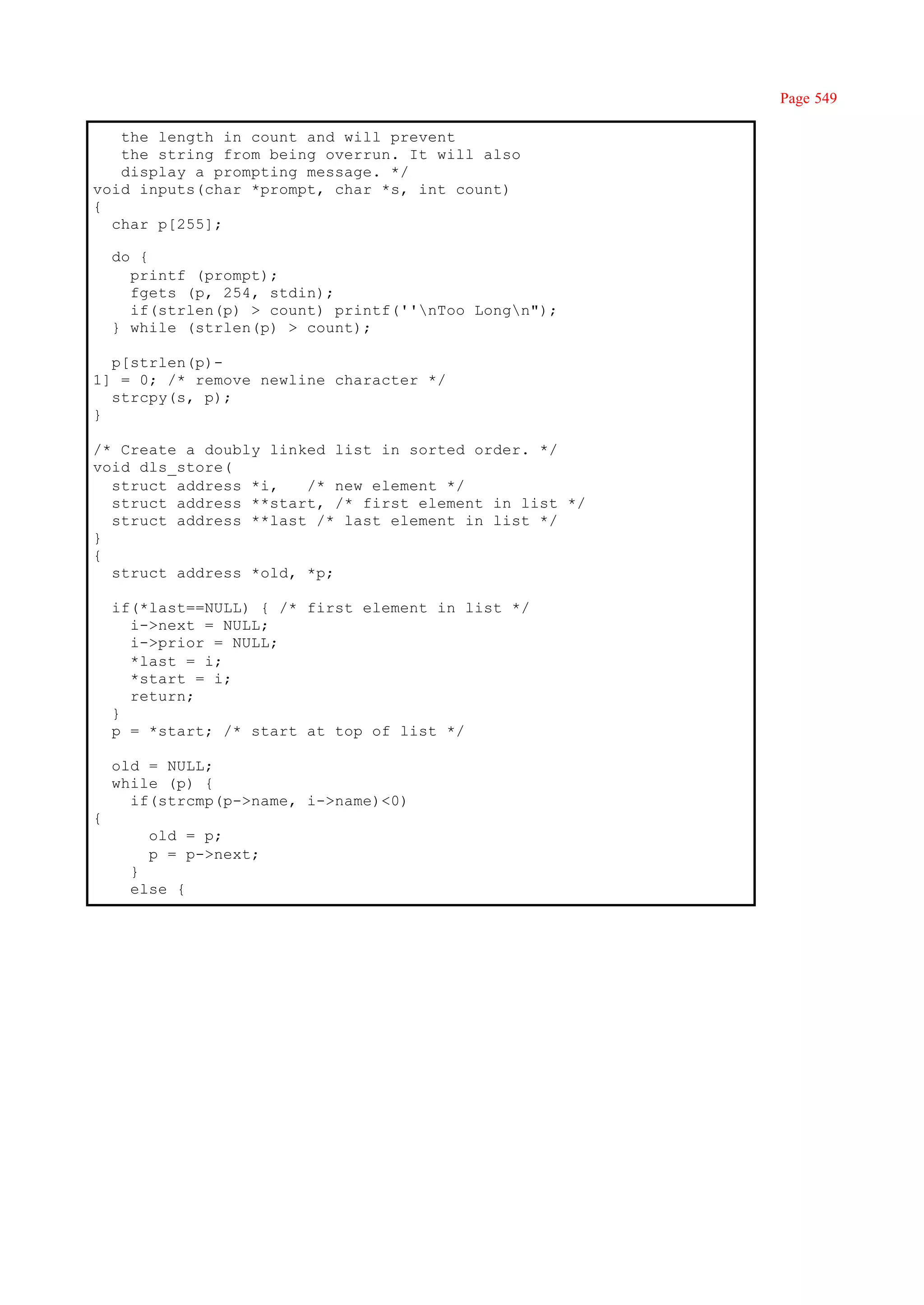 Page 549

   the length in count and will prevent
   the string from being overrun. It will also
   display a prompting message. */
void inputs(char *prompt, char *s, int count)
{
  char p[255];

    do {
      printf (prompt);
      fgets (p, 254, stdin);
      if(strlen(p) > count) printf(''nToo Longn");
    } while (strlen(p) > count);

  p[strlen(p)-
1] = 0; /* remove newline character */
  strcpy(s, p);
}

/* Create a doubly linked list in sorted order. */
void dls_store(
  struct address *i,   /* new element */
  struct address **start, /* first element in list */
  struct address **last /* last element in list */
}
{
  struct address *old, *p;

    if(*last==NULL) { /* first element in list */
      i->next = NULL;
      i->prior = NULL;
      *last = i;
      *start = i;
      return;
    }
    p = *start; /* start at top of list */

    old = NULL;
    while (p) {
      if(strcmp(p->name, i->name)<0)
{
        old = p;
        p = p->next;
      }
      else {
 