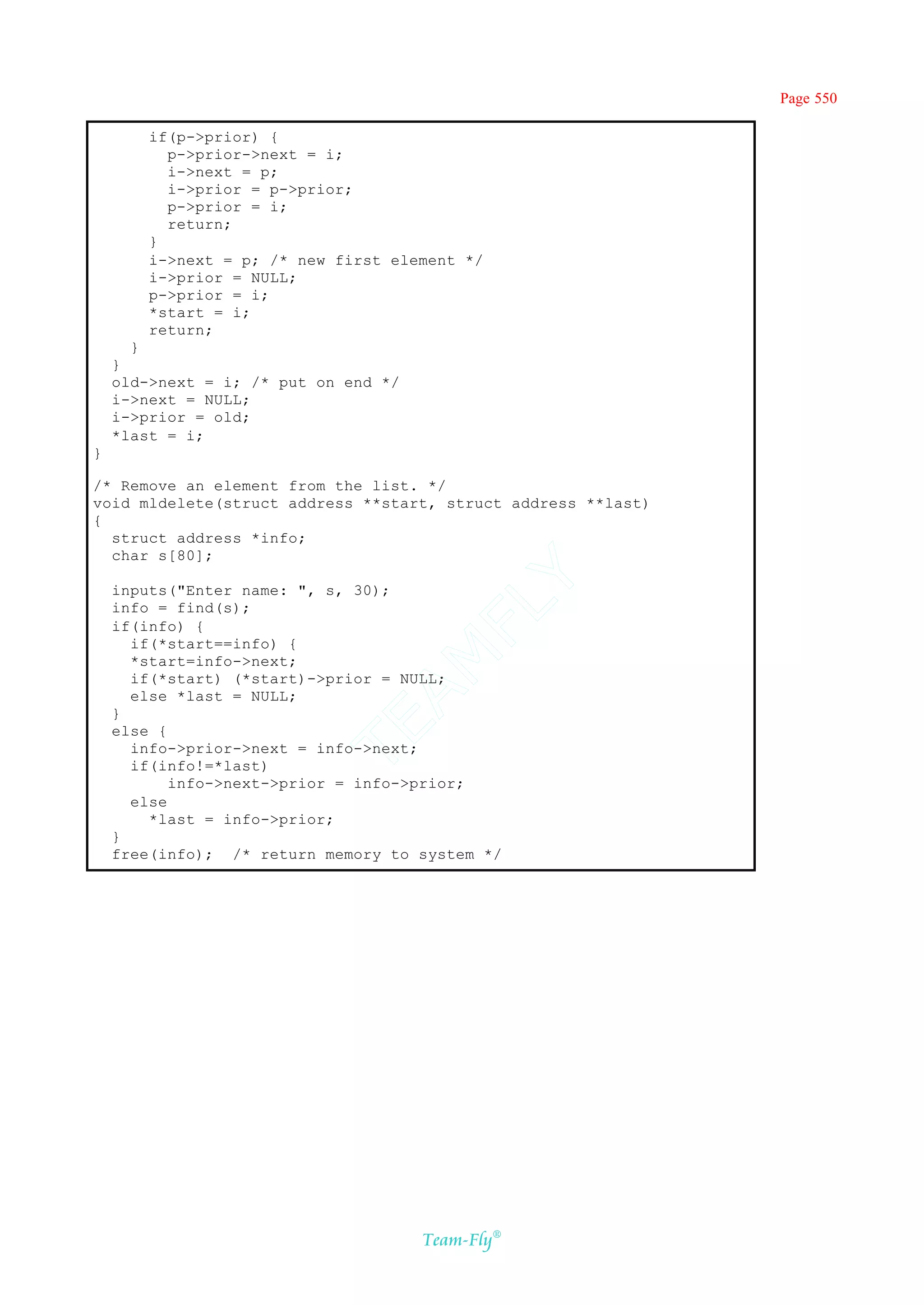 Page 550

        if(p->prior) {
          p->prior->next = i;
          i->next = p;
          i->prior = p->prior;
          p->prior = i;
          return;
        }
        i->next = p; /* new first element */
        i->prior = NULL;
        p->prior = i;
        *start = i;
        return;
      }
    }
    old->next = i; /* put on end */
    i->next = NULL;
    i->prior = old;
    *last = i;
}

/* Remove an element from the list. */
void mldelete(struct address **start, struct address **last)
{
  struct address *info;
  char s[80];                       Y
    inputs("Enter name: ", s, 30);
                                  FL
    info = find(s);
    if(info) {
      if(*start==info) {
                                AM


      *start=info->next;
      if(*start) (*start)->prior = NULL;
      else *last = NULL;
    }
                          TE




    else {
      info->prior->next = info->next;
      if(info!=*last)
           info->next->prior = info->prior;
      else
        *last = info->prior;
    }
    free(info); /* return memory to system */




                                      Team-Fly®
 