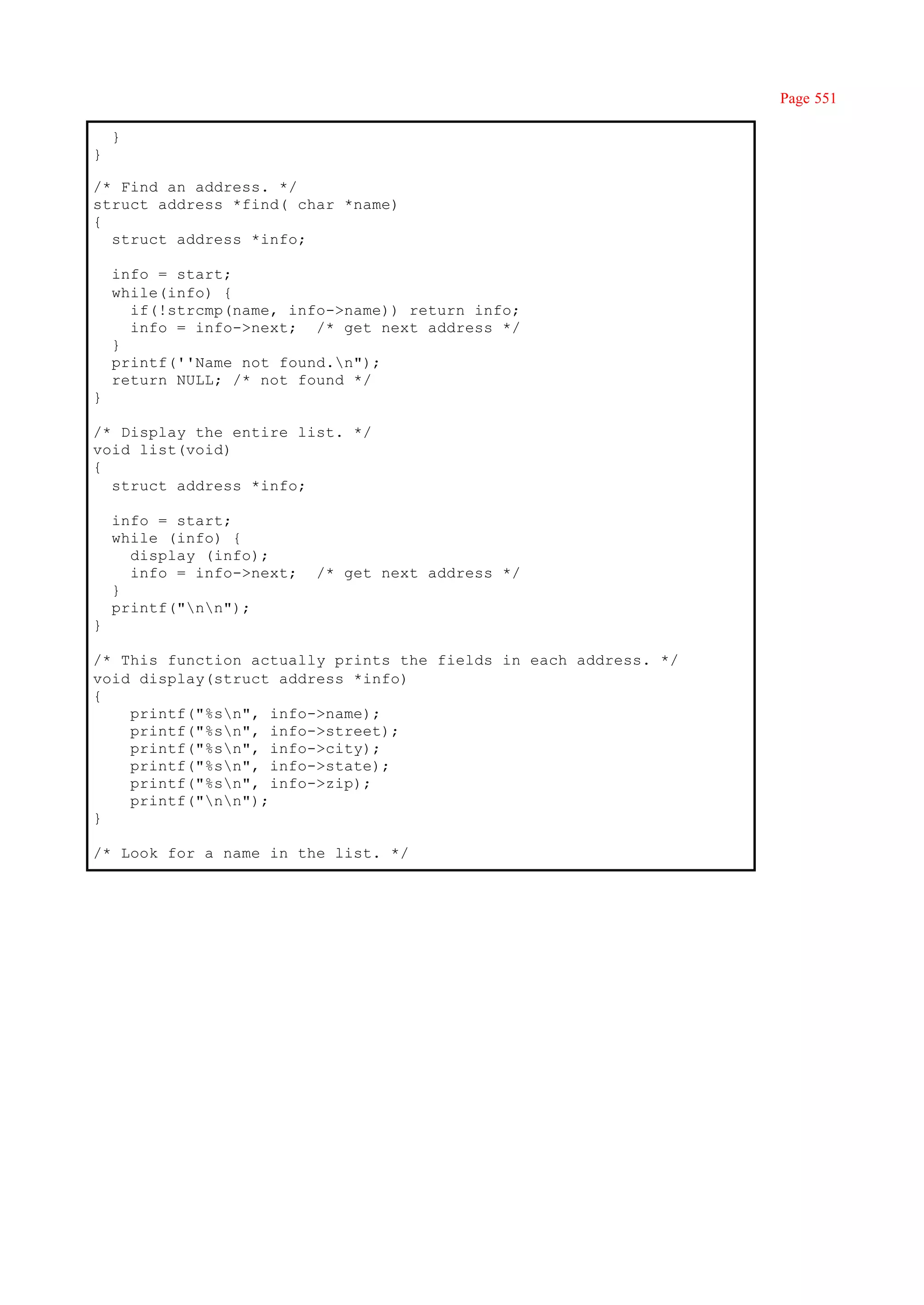 Page 551

    }
}

/* Find an address. */
struct address *find( char *name)
{
  struct address *info;

    info = start;
    while(info) {
      if(!strcmp(name, info->name)) return info;
      info = info->next; /* get next address */
    }
    printf(''Name not found.n");
    return NULL; /* not found */
}

/* Display the entire list. */
void list(void)
{
  struct address *info;

    info = start;
    while (info) {
      display (info);
      info = info->next;   /* get next address */
    }
    printf("nn");
}

/* This function actually prints the fields in each address. */
void display(struct address *info)
{
    printf("%sn", info->name);
    printf("%sn", info->street);
    printf("%sn", info->city);
    printf("%sn", info->state);
    printf("%sn", info->zip);
    printf("nn");
}

/* Look for a name in the list. */
 